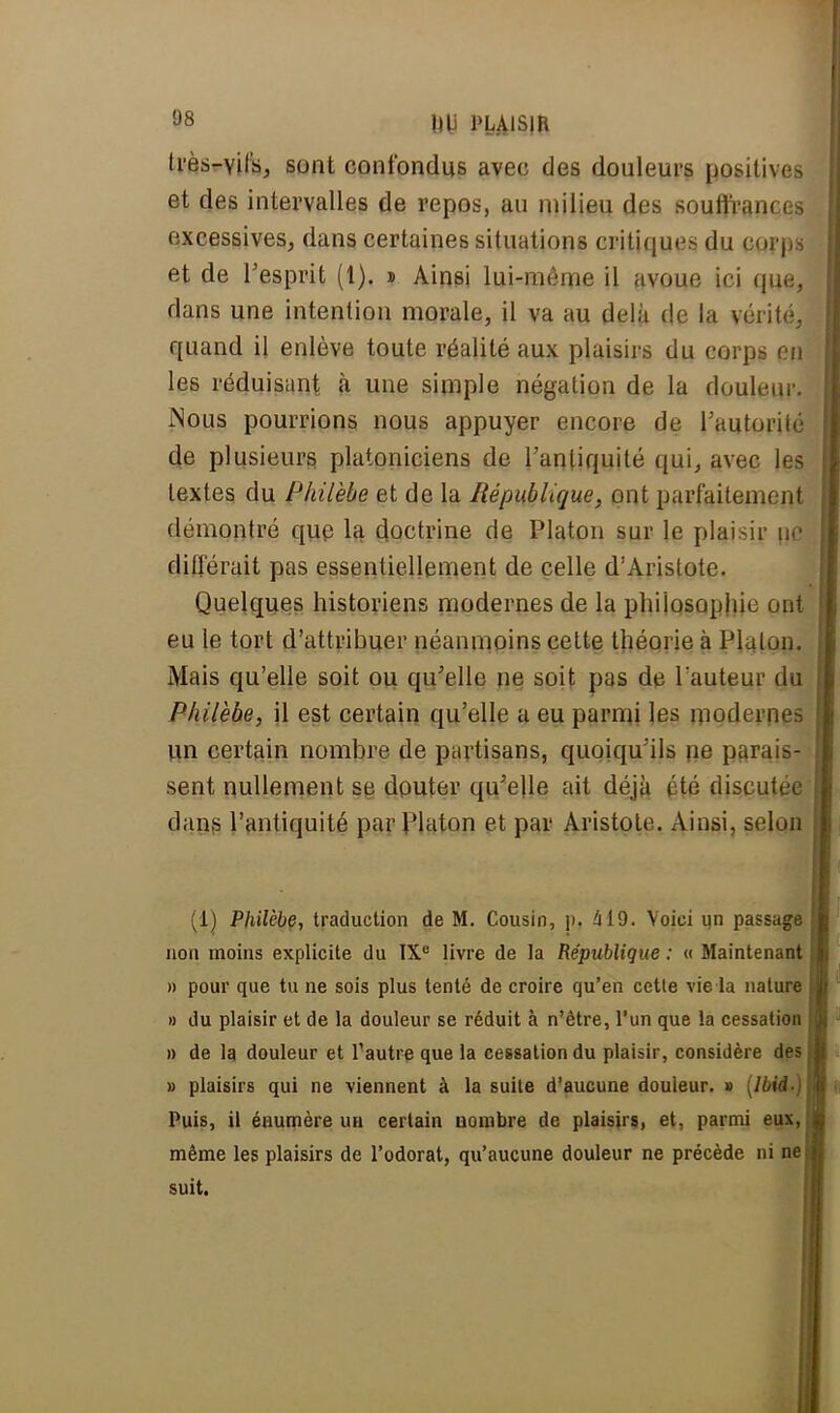 très-vifs, sont confondus avec des douleurs positives et des intervalles de repos, au milieu des souffrances excessives, dans certaines situations critiques du corps < et de l'esprit (1). » Ainsi lui-même il avoue ici que, dans une intention morale, il va au delà de la vérité, quand il enlève toute réalité aux plaisirs du corps en les réduisant à une simple négation de la douleur. Nous pourrions nous appuyer encore de l'autorité de plusieurs platoniciens de l'antiquité qui, avec les textes du Philèbe et de la République, ont parfaitement démontré que la doctrine de Platon sur le plaisir \\c l différait pas essentiellement de celle d'Aristote. Quelques historiens modernes de la philosophie ont eu le tort d'attribuer néanmoins cette théorie à Plalon. Mais qu'elle soit ou qu'elle ne soit pas de Fauteur du Philèbe, il est certain qu'elle a eu parmi les modernes un certain nombre de partisans, quoiqu'ils ne parais- sent nullement se douter qu'elle ait déjà été discutée dans l'antiquité par Platon et par Aristole. Ainsi, selon (1) Philèbe-, traduction de M. Cousin, ]>. 419. Voici un passage non moins explicite du IXe livre de la République : « Maintenant » pour que tu ne sois plus tenté de croire qu'en cette vie la nature » du plaisir et de la douleur se réduit à n'être, l'un que la cessation » de la douleur et l'autre que la cessation du plaisir, considère des » plaisirs qui ne viennent à la suite d'aucune douleur. » \lbid-) Puis, il éaumère ua certain nombre de plaisirs, et, parmi eux, même les plaisirs de l'odorat, qu'aucune douleur ne précède ni ne suit.