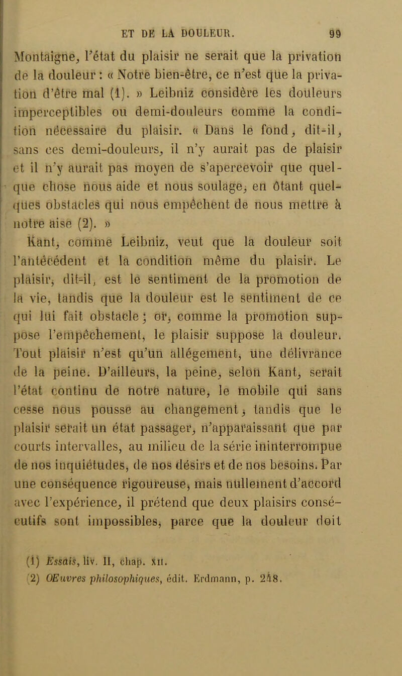 Montaigne, l'état du plaisir ne serait, que la privation de la douleur : « Notre bien-être, ce n'est que la priva- tion d'être mal (1). » Leibniz considère les douleurs imperceptibles ou demi-douleurs comme la condi- tion nécessaire du plaisir. « Dans le fond, dit-il, -ans ces demi-douleurs, il n'y aurait pas de plaisir et il n'y aurait pas moyen de s'apercevoir que quel- que chose nous aide et nous soulage, en ôtant quel- ques obstacles qui nous empêchent de nous mettre à notre aise (2). » Kant, comme Leibniz, veut que la douleur soit l'antécédent et la condition même du plaisir. Le plaisir, diWlj est le sentiment de la promotion de là vie, tandis que la douleur est le sentiment de ce qui lui fait obstacle ; oi^ comme la promotion sup- pose l'empêchement, le plaisir suppose la douleur. Tout plaisir n'est qu'un allégement, Une délivrance de la peine. D'ailleurs, la peine, selon Kant, serait l'état continu de notre nature, le mobile qui sans cesse nous pousse au changement -, tandis que le plaisir serait un état passager, n'apparaissant que par courts intervalles, au milieu de la série ininterrompue de nos inquiétudes, de nos désirs et de nos besoins. Par une conséquence rigoureuse) mais nullement d'accord avec l'expérience, il prétend que deux plaisirs consé- cutifs sont impossibles, parce que la douleur doit (1) Essûis, liv. II, chap. xn. (2) OEuvres philosophiques, édit. Erdmnnn, p. 248.