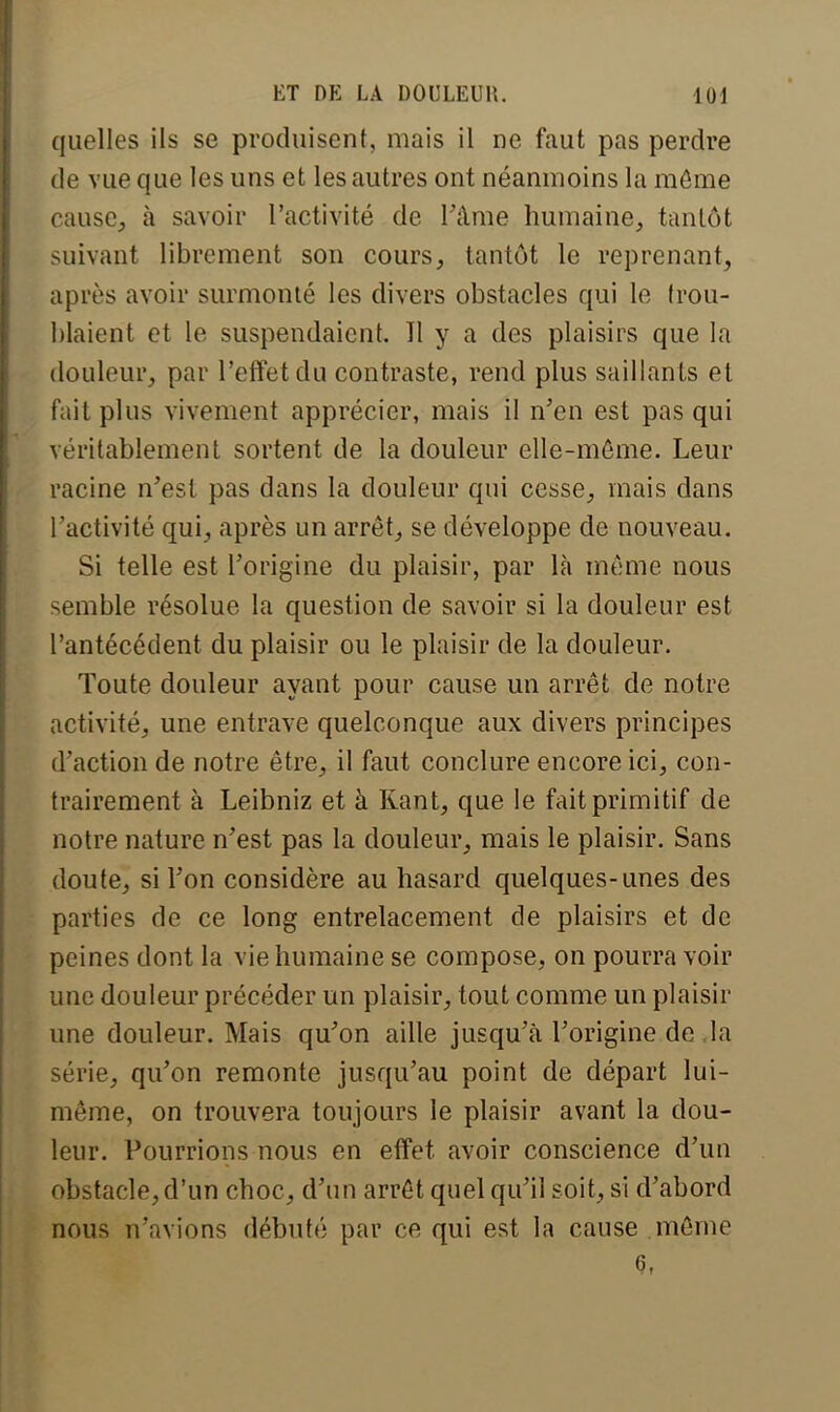 quelles ils se produisent, mais il ne faut pas perdre de vue que les uns et les autres ont néanmoins la môme cause., à savoir l'activité de l'âme humaine, tantôt suivant librement son cours, tantôt le reprenant, après avoir surmonté les divers obstacles qui le trou- blaient et le suspendaient. Tl y a des plaisirs que la douleur, par l'effet du contraste, rend plus saillants et fait plus vivement apprécier, mais il n'en est pas qui véritablement sortent de la douleur elle-même. Leur racine n'est pas dans la douleur qui cesse, mais dans l'activité qui, après un arrêt, se développe de nouveau. Si telle est l'origine du plaisir, par là même nous semble résolue la question de savoir si la douleur est l'antécédent du plaisir ou le plaisir de la douleur. Toute douleur ayant pour cause un arrêt de notre activité, une entrave quelconque aux divers principes d'action de notre être, il faut conclure encore ici, con- trairement à Leibniz et à Rant, que le fait primitif de notre nature n'est pas la douleur, mais le plaisir. Sans doute, si l'on considère au hasard quelques-unes des parties de ce long entrelacement de plaisirs et de peines dont la vie humaine se compose, on pourra voir une douleur précéder un plaisir, tout comme un plaisir une douleur. Mais qu'on aille jusqu'à l'origine de la série, qu'on remonte jusqu'au point de départ lui- même, on trouvera toujours le plaisir avant la dou- leur. Pourrions nous en effet avoir conscience d'un obstacle, d'un choc, d'un arrêt quel qu'il soit, si d'abord nous n'avions débuté par ce qui est la cause même