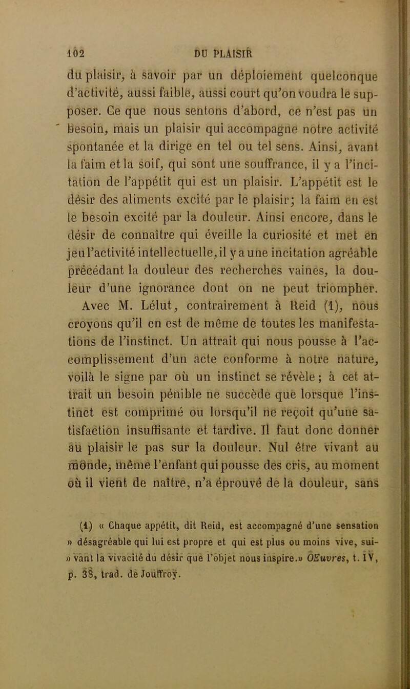 du plaisir, à savoir par un déploiement quelconque d'activité, aussi faible, aussi court qu'on voudra le sup- poser. Ce que nous sentons d'abord, ce n'est pas un besoin, mais un plaisir qui accompagne notre activité spontanée et la dirige en tel ou tel sens. Ainsi, avant la faim et la soif, qui sont une souffrance, il y a l'inci- tation de l'appétit qui est un plaisir. L'appétit est le désir des aliments excité par le plaisir; la faim en est le besoin excité par la douleur. Ainsi encore, dans le désir de connaître qui éveille la curiosité et met ëh jeul'activité intellectuelle, il y a une incitation agréable précédant la douleur des recherches vaines, la dou- leur d'une ignorance dont on ne peut triompher. Avec M. Lélut, contrairement à Reid (1), nous croyons qu'il en est de môme de toutes les manifesta- tions de l'instinct. Un attrait qui nous pousse à l'ac- cumplissement d'un acte conforme à notre nature, voilà le signe par où un instinct se révèle ; à cet at- trait un besoin pénible ne succède que lorsque l'ins- tinct est comprimé ou lorsqu'il ne reçoit qu'une sa- tisfaction insuffisante et tardive. Il faut donc donner au plaisir le pas sur la douleur. Nul êlre vivant au mënde, même l'enfant qui pousse des cris, au moment où il vient de naître, n'a éprouvé de la douleur, sans (1) a Chaque appétit, dit Reid, est accompagné d'une sensation » désagréable qui lui est propre et qui est plus ou moins vive, sui- i) vant la vivacité du désir que l'objet nous inspire.» OEuvres, t. IV, p. 33, trad. de JoulïYoy.