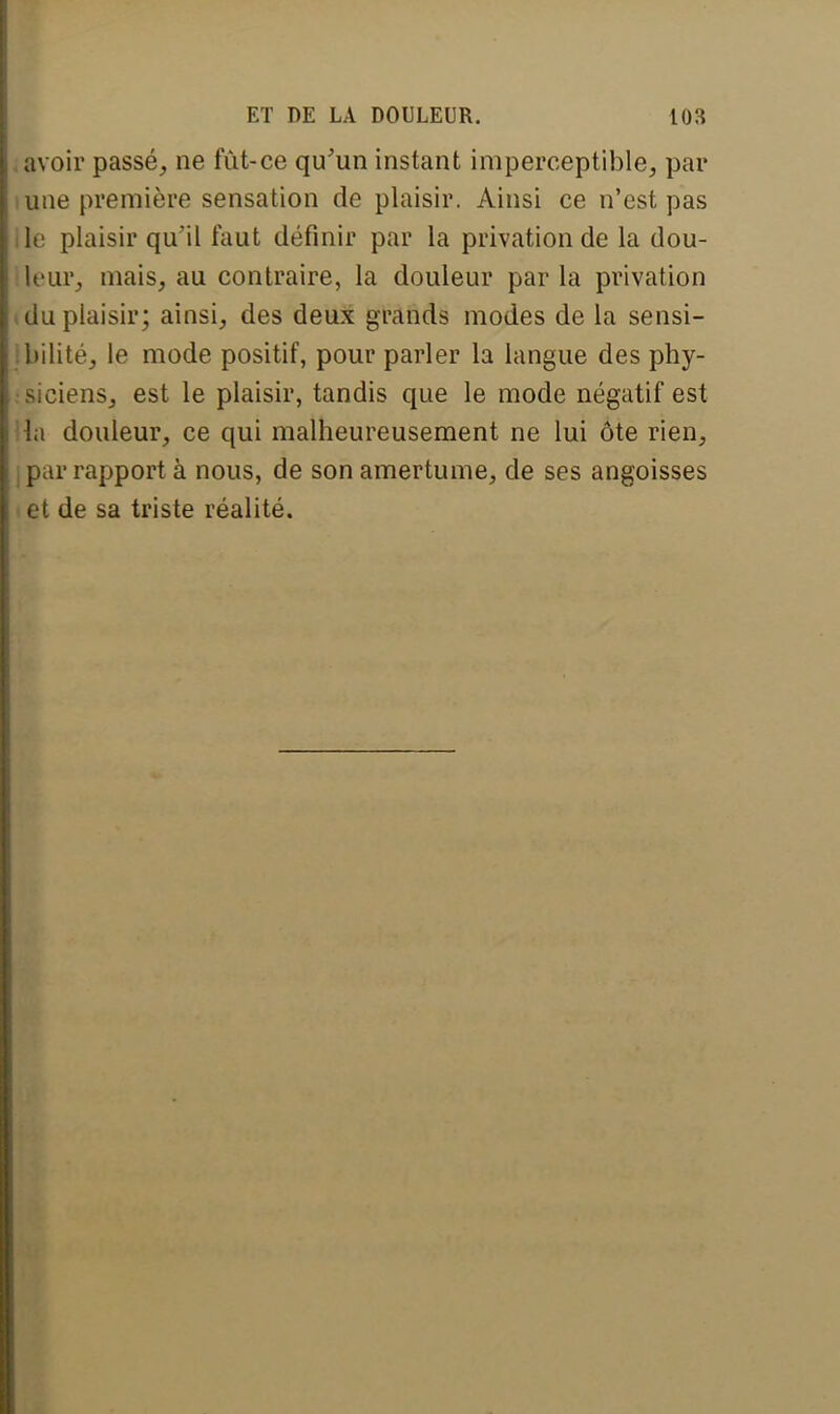 avoir passé, ne fût-ce qu'un instant imperceptible, par i une première sensation de plaisir. Ainsi ce n'est pas lie plaisir qu'il faut définir par la privation de la dou- leur, mais, au contraire, la douleur par la privation i du plaisir; ainsi, des deux grands modes de la sensi- bilité, le mode positif, pour parler la langue des phy- siciens, est le plaisir, tandis que le mode négatif est la douleur, ce qui malheureusement ne lui ôte rien, jpar rapport à nous, de son amertume, de ses angoisses et de sa triste réalité.