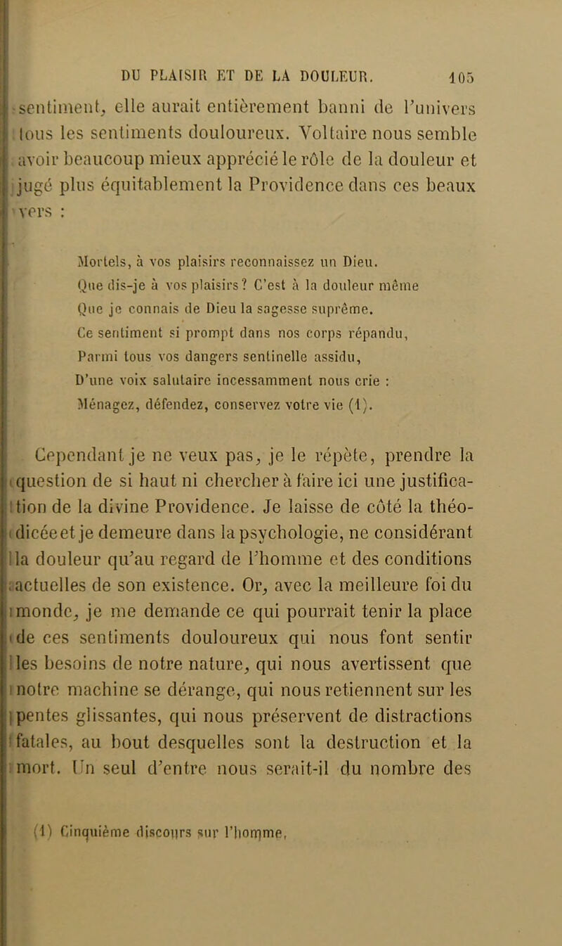 sentiment, elle aurait entièrement banni de l'univers tous les sentiments douloureux. Voltaire nous semble avoir beaucoup mieux apprécié le rôle de la douleur et jugé plus équitablement la Providence dans ces beaux vers : Mortels, à vos plaisirs reconnaissez un Dieu. Que dis-je à vos plaisirs? C'est à la douleur même Que je connais de Dieu la sagesse suprême. Ce sentiment si prompt dans nos corps répandu, Parmi tous vos dangers sentinelle assidu, D'une voix salutaire incessamment nous crie : Ménagez, défendez, conservez votre vie (1). Cependant je ne veux pas, je le répète, prendre la question de si haut ni chercher à faire ici une justifica- tion de la divine Providence, Je laisse de côté la théo- dicéeet je demeure dans la psychologie, ne considérant la douleur qu'au regard de l'homme et des conditions actuelles de son existence. Or, avec la meilleure foi du monde, je me demande ce qui pourrait tenir la place de ces sentiments douloureux qui nous font sentir les besoins de notre nature, qui nous avertissent que notre machine se dérange, qui nous retiennent sur les pentes glissantes, qui nous préservent de distractions fatales, au bout desquelles sont la destruction et la mort. Un seul d'entre nous serait-il du nombre des (!) Cinquième discours sur l'Iiornme,