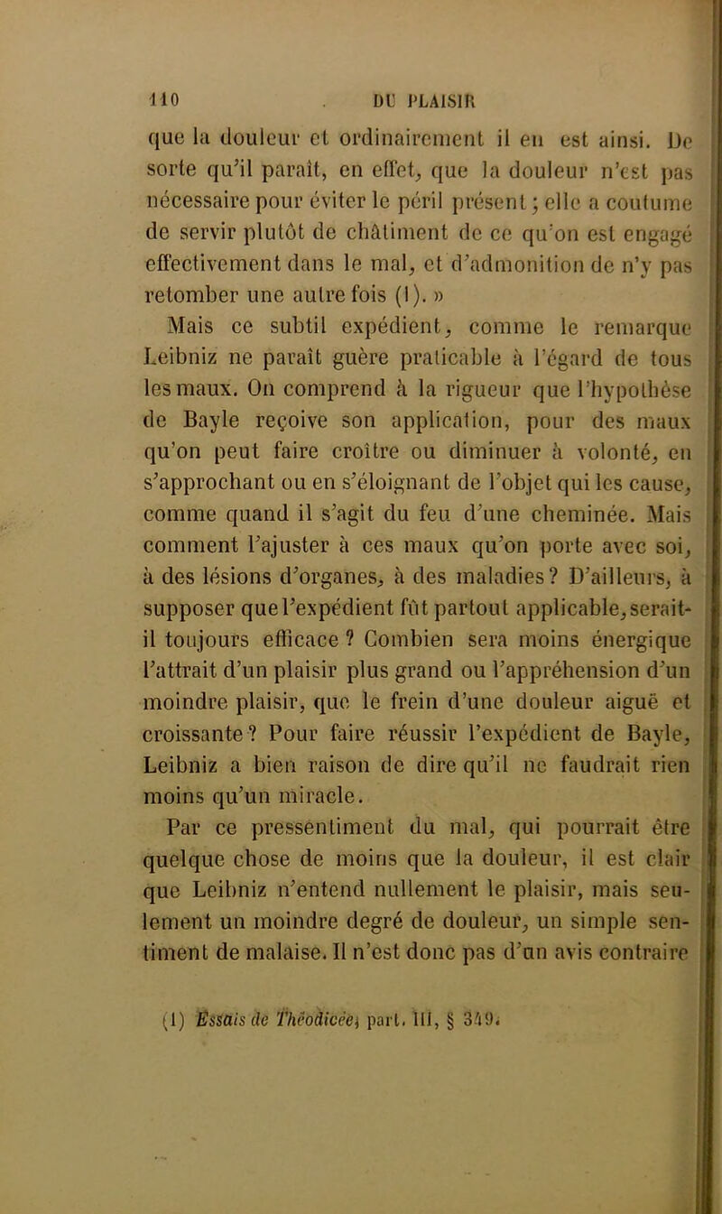 que la douleur et ordinairement il en est ainsi. De sorte qu'il paraît, en effet, que la douleur n'est pas nécessaire pour éviter le péril présent ; elle a coutume de servir plutôt de châtiment de ce qu:on est engagé effectivement dans le mal, et d'admonition de n'y pas retomber une autrefois (I). » Mais ce subtil expédient, comme le remarque Leibniz ne paraît guère praticable à l'égard de tous les maux. On comprend à la rigueur que l'hypothèse de Bayle reçoive son application, pour des maux qu'on peut faire croître ou diminuer à volonté, en s'approchant ou en s'éloignant de l'objet qui les cause, comme quand il s'agit du feu d'une cheminée. Mais comment l'ajuster à ces maux qu'on porte avec soi, à des lésions d'organes, à des maladies? D'ailleurs, à supposer que l'expédient fût partout applicable, serait- il toujours efficace ? Combien sera moins énergique l'attrait d'un plaisir plus grand ou l'appréhension d'un moindre plaisir, que le frein d'une douleur aigué et croissante? Pour faire réussir l'expédient de Bayle, Leibniz a bien raison de dire qu'il ne faudrait rien moins qu'un miracle. Par ce pressentiment du mal, qui pourrait être quelque chose de moins que la douleur, il est clair que Leibniz n'entend nullement le plaisir, mais seu- lement un moindre degré de douleur, un simple sen- timent de malaise. Il n'est donc pas d'un avis contraire (1) Essais de Théodicèè\ part. M, § 3'ii).