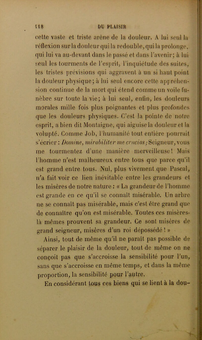 cette vaste et triste arène de la douleur. A lui seul la réflexion sur la douleur qui la redouble, qui la prolonge, qui lui va au-devant dans le passé et dans l'avenir; à lui e:eul les tourments de l'esprit, l'inquiétude des suites, les tristes prévisions qui aggravent à un si haut point la douleur physique; à lui seul encore cette appréhen- sion continue de la mort qui étend comme un voile fu- nèbre sur toute la vie; à lui seul, enfin, les douleurs morales mille fois plus poignantes et plus profondes que les douleurs physiques. C'est la pointe de notre esprit, a bien dit Montaigne, qui aiguise la douleur et la volupté. Comme Job, l'humanité tout entière pourrait s'écrier : Domine, mirabiliter me crucias; Seigneur, vous me tourmentez d'une manière merveilleuse! Mais l'homme n'est malheureux entre tous que parce qu'il est grand entre tous. Nul, plus vivement que Pascal, n'a fait voir ce lien inévitable entre les grandeurs et les misères de notre nature : « La grandeur de l'homme est grande en ce qu'il se connaît misérable. Un arbre ne se connaît pas misérable, mais c'est être grand que de connaître qu'on est misérable. Toutes ces misères- là mêmes prouvent sa grandeur. Ce sont misères de grand seigneur, misères d'un roi dépossédé ! » Ainsi, tout de même qu'il ne paraît pas possible de séparer le plaisir de la douleur, tout de même on ne conçoit pas que s'accroisse la sensibilité pour l'un, sans que s'accroisse en même temps, et dans la même proportion, la sensibilité pour l'autre. En considérant tous ces biens qui se lient à la dou-