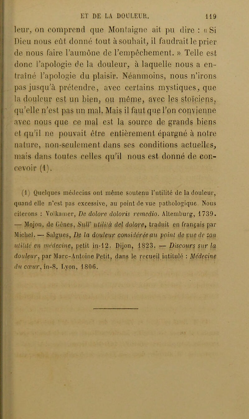 leur, on comprend que Montaigne ait pu dire : «Si Dieu nous eût donné tout à souhait, il faudrait le prier de nous faire l'aumône de l'empêchement. » Telle est donc l'apologie de la douleur, à laquelle nous a en- traîné l'apologie du plaisir. Néanmoins, nous n'irons pas jusqu'à prétendre, avec certains mystiques, que la douleur est un bien, ou môme, avec les stoïciens, qu'elle n'est pas un mal. Mais il faut que l'on convienne avec nous que ce mal est la source de grands biens et qu'il ne pouvait être entièrement épargné à notre nature, non-seulement dans ses conditions actuelles, mais dans toutes celles qu'il nous est donné de con- cevoir (1). (1) Quelques médecins ont même soutenu l'utilité de la douleur, quand elle n'est pas excessive, au point de vue pathologique Nous citerons : Volkamer, De dolore doloris remedio. Altemburg, 1739. — Mojon, de Cônes, SuW ulilità del dolore, traduit en français par Michel. — Saignes, De la douleur considérée ait point de vue de :on uiililé en médecine, petit in-12. Dijon, 1823. — Discours sur la douleur, par Marc-Antoine Petit, dans le recueil intitulé : Médecine du cœur, in-8. Lyon, 1806.