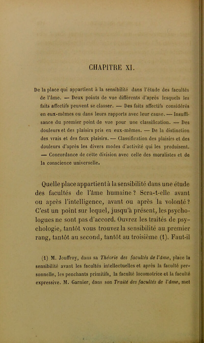 CHAPITRE XI. De la place qui appartient à la sensibilité dans l'étude des facultés de l'âme. — Deux points de vue différents d'après lesquels les faits affectifs peuvent se classer. — Des faits affectifs considérés en eux-mêmes ou dans leurs rapports avec leur cause. — Insuffi- sance du premier point de vue pour une classification. — Des douleurs et des plaisirs pris en eux-mêmes. — De la distinction des vrais et des faux plaisirs. — Classification des plaisirs et des douleurs d'après les divers modes d'activité qui les produisent. — Concordance de cette division avec celle des moralistes et de la conscience universelle. Quelle place appartient à la sensibilité dans une étude des facultés de l'âme humaine ? Sera-t-elle avant ou après l'intelligence, avant ou après la volonté ? C'est un point sur lequel, jusqu'à présent, les psycho- logues ne sont pas d'accord. Ouvrez les traités de psy- chologie, tantôt vous trouvez la sensibilité au premier rang, tantôt au second, tantôt au troisième (1). Faut-il (1) M. Jouffroy, dans sa Théorie des facultés de l'âme, place la sensibilité avant les facultés intellectuelles et après la faculté per- sonnelle, les penchants primitifs, la faculté locomotrice et la faculté expressive. M. Garnier, dans son Traité des facultés de l'âme, met