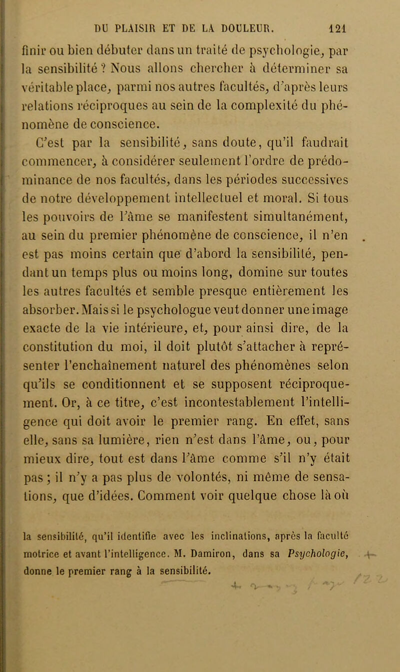 finir ou bien débuter dans un traité de psychologie, par la sensibilité ? Nous allons chercher à déterminer sa véritable place, parmi nos autres facultés, d'après leurs relations réciproques au sein de la complexité du phé- nomène de conscience. C'est par la sensibilité, sans doute, qu'il faudrait commencer, à considérer seulement l'ordre de prédo- minance de nos facultés, dans les périodes successives de notre développement intellectuel et moral. Si tous les pouvoirs de l'âme se manifestent simultanément, au sein du premier phénomène de conscience, il n'en est pas moins certain que d'abord la sensibilité, pen- dant un temps plus ou moins long, domine sur toutes les autres facultés et semble presque entièrement les absorber. Mais si le psychologue veut donner une image exacte de la vie intérieure, et, pour ainsi dire, de la constitution du moi, il doit plutôt s'attacher à repré- senter l'enchaînement naturel des phénomènes selon qu'ils se conditionnent et se supposent réciproque- ment. Or, à ce titre, c'est incontestablement l'intelli- gence qui doit avoir le premier rang. En effet, sans elle, sans sa lumière, rien n'est dans l'âme, ou, pour mieux dire, tout est dans l'âme comme s'il n'y était pas ; il n'y a pas plus de volontés, ni même de sensa- tions, que d'idées. Comment voir quelque chose là où la sensibilité, qu'il identifie avec les inclinations, après la faculté motrice et avant l'intelligence. M. Damiron, dans sa Psychologie, donne le premier rang à la sensibilité.