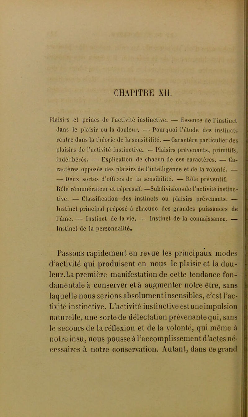 CHAPITRE XII. Plaisirs et peines de l'activité instinctive. — Essence de l'instinct dans le plaisir ou la douleur. — Pourquoi l'étude des instincts rentre dans la théorie de la sensibilité. —Caractère particulier des plaisirs de l'activité instinctive. — Plaisirs prévenants, primitifs, indélibérés. — Explication de chacun de ces caractères. — Ca- ractères opposés des plaisirs de l'intelligence et de la volonté. — — Deux sortes d'offices de la sensibilité. — Rôle préventif. — Rôle rémunérateur et répressif.—Subdivisionsde l'activité instinc- tive. — Classification des instincts ou plaisirs prévenants. — Instinct principal préposé à chacune des grandes puissances de l'âme. — Instinct de la vie. — Instinct de la connaissance. — Instinct de la personnalitét Passons rapidement en revue les principaux modes d'activité qui produisent en nous le plaisir et la dou- leur.La première manifestation de cette tendance fon- damentale à conserver et à augmenter notre être, sans laquelle nous serions absolument insensibles, c'est l'ac- tivité instinctive. L'activité instinctive est une impulsion naturelle, une sorte de délectation prévenante qui, sans le secours de la réflexion et de la volonté, qui même à notre insu, nous pousse à l'accomplissement d'actes né- cessaires à notre conservation. Autant, dans ce grand