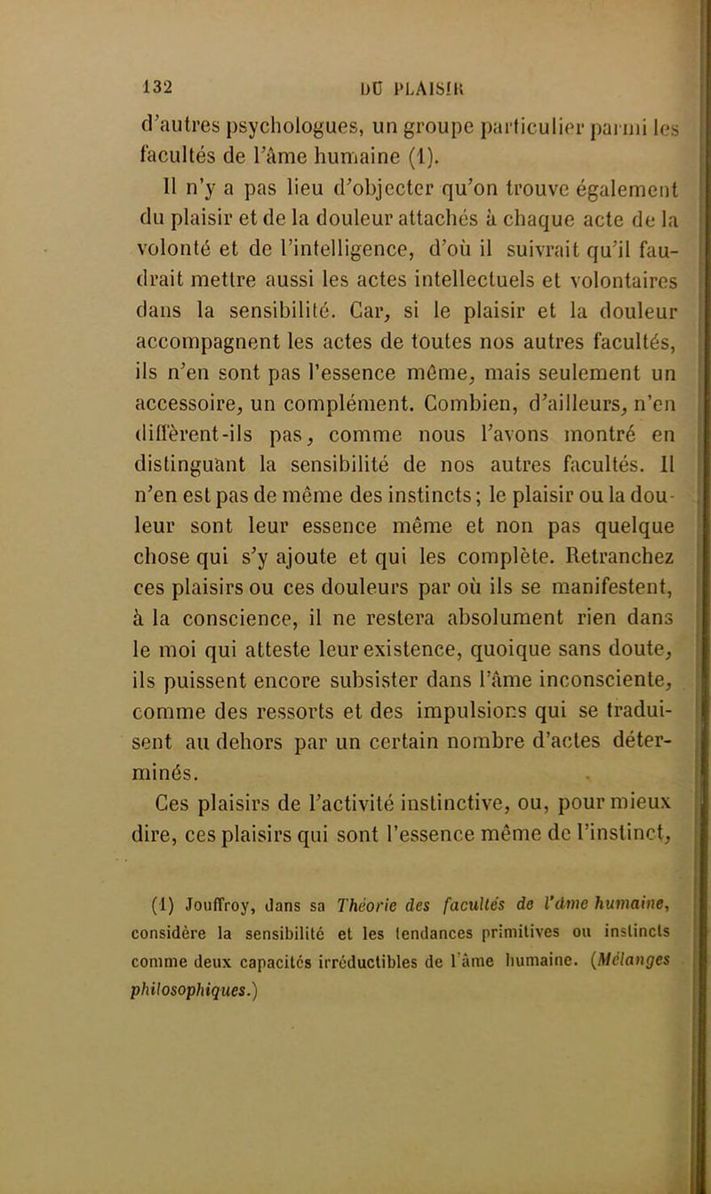 d'autres psychologues, un groupe particulier parmi les facultés de l'âme humaine (1). 11 n'y a pas lieu d'objecter qu'on trouve également du plaisir et de la douleur attachés à chaque acte de la volonté et de l'intelligence, d'où il suivrait qu'il fau- drait mettre aussi les actes intellectuels et volontaires clans la sensibilité. Car, si le plaisir et la douleur accompagnent les actes de toutes nos autres facultés, ils n'en sont pas l'essence même, mais seulement un accessoire, un complément. Combien, d'ailleurs, n'en diffèrent-ils pas, comme nous l'avons montré en distinguant la sensibilité de nos autres facultés. 11 n'en est pas de même des instincts ; le plaisir ou la dou- leur sont leur essence même et non pas quelque chose qui s'y ajoute et qui les complète. Retranchez ces plaisirs ou ces douleurs par où ils se manifestent, à la conscience, il ne restera absolument rien dans le moi qui atteste leur existence, quoique sans doute, ils puissent encore subsister dans l'âme inconsciente, comme des ressorts et des impulsions qui se tradui- sent au dehors par un certain nombre d'actes déter- minés. Ces plaisirs de l'activité instinctive, ou, pour mieux dire, ces plaisirs qui sont l'essence même de l'instinct . (1) Jouffroy, dans sa Théorie des facullés de l'âme humaine, considère la sensibilité et les tendances primitives ou instincts comme deux capacités irréductibles de l'âme humaine. (Mélanges philosophiques.)