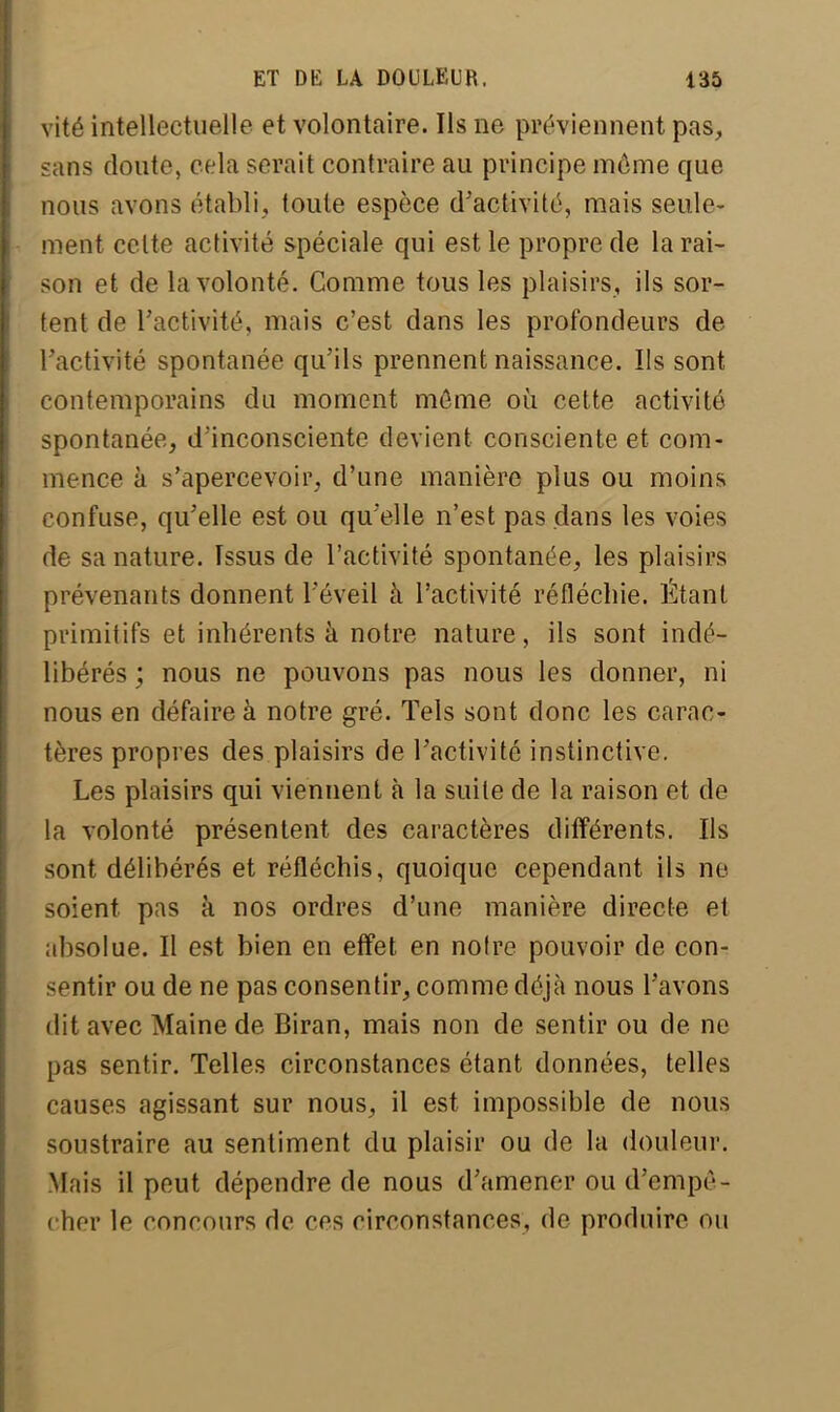 vité intellectuelle et volontaire. Ils ne préviennent pas, sans doute, cela serait contraire au principe môme que nous avons établi, toute espèce d'activité, mais seule- ment cette activité spéciale qui est le propre de la rai- son et de la volonté. Comme tous les plaisirs, ils sor- tent de l'activité, mais c'est dans les profondeurs de l'activité spontanée qu'ils prennent naissance. Ils sont contemporains du moment môme où cette activité spontanée, d'inconsciente devient consciente et com- mence à s'apercevoir, d'une manière plus ou moins confuse, qu'elle est ou qu'elle n'est pas dans les voies de sa nature. Issus de l'activité spontanée, les plaisirs prévenants donnent l'éveil à l'activité réfléchie. Étant primitifs et inhérents à notre nature, ils sont indé- libérés ; nous ne pouvons pas nous les donner, ni nous en défaire à notre gré. Tels sont donc les carac- tères propres des plaisirs de l'activité instinctive. Les plaisirs qui viennent à la suite de la raison et de la volonté présentent des caractères différents. Ils sont délibérés et réfléchis, quoique cependant ils ne soient pas à nos ordres d'une manière directe et absolue. Il est bien en effet en notre pouvoir de con- sentir ou de ne pas consentir, comme déjà nous l'avons dit avec Maine de Biran, mais non de sentir ou de ne pas sentir. Telles circonstances étant données, telles causes agissant sur nous, il est impossible de nous soustraire au sentiment du plaisir ou de la douleur. Mais il peut dépendre de nous d'amener ou d'empô- eher le concours de ces circonstances, de produire ou