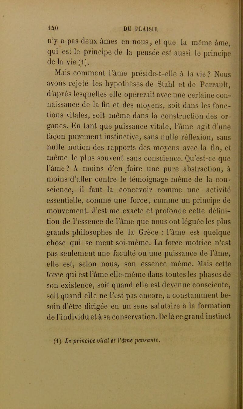 n'y a pas deux âmes en nous, et que la même âme, qui est le principe de la pensée est aussi le principe de la vie (I). Mais comment l'âme préside-t-elle à la vie? Nous avons rejeté les hypothèses de Stahl et de Perrault, d'après lesquelles elle opérerait avec une certaine con- naissance de la fin et des moyens, soit dans les fonc- tions vitales, soit même dans la construction des or- ganes. En tant que puissance vitale, ràme agit d'une façon purement instinctive, sans nulle réflexion, sans nulle notion des rapports des moyens avec la fin, et même le plus souvent sans conscience. Qu'est-ce que l'âme ? A moins d'en faire une pure abstraction, à moins d'aller contre le témoignage même de la con- science, il faut la concevoir comme une activité essentielle, comme une force, comme un principe de mouvement. J'estime exacte et profonde cette défini- tion de l'essence de l'âme que nous ont léguée les plus grands philosophes de la Grèce : l'âme est quelque chose qui se meut soi-même. La force motrice n'est pas seulement une faculté ou une puissance de l'âme, elle est, selon nous, son essence même. Mais cette force qui est l'âme elle-même dans toutes les phases de son existence, soit quand elle est devenue consciente, soit quand elle ne l'est pas encore, a constamment be- soin d'être dirigée en un sens salutaire à la formation de l'individu et à sa conservation. De là ce grand instinct (1) Le principe vital et l'âme pensante.