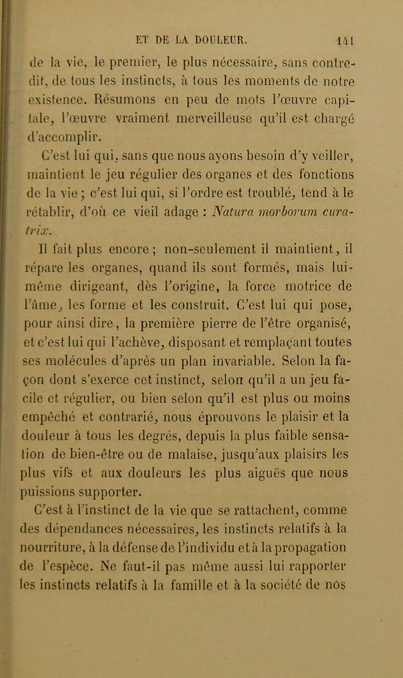 de la vie, Le premier, le plus nécessaire, sans contre- dit, de tous les instincts, à tous les moments de notre existence. Résumons en peu de mots l'œuvre capi- tale, l'œuvre vraiment merveilleuse qu'il est chargé d'accomplir. C'est lui qui. sans que nous ayons besoin d'y veiller, maintient le jeu régulier des organes et des fonctions de la vie ; c'est lui qui, si l'ordre est troublé, tend à le rétablir, d'où ce vieil adage : Natura morborum cura- trix. Il lait plus encore; non-seulement il maintient, il répare les organes, quand ils sont formés, mais lui- même dirigeant, dès l'origine, la force motrice de L'âme, les forme et les construit. C'est lui qui pose, pour ainsi dire, la première pierre de l'être organisé, et c'est lui qui l'achève, disposant et remplaçant toutes ses molécules d'après un plan invariable. Selon la fa- çon dont s'exerce cet instinct, selon qu'il a un jeu fa- cile et régulier, ou bien selon qu'il est plus ou moins empêché et contrarié, nous éprouvons le plaisir et la douleur à tous les degrés, depuis la plus faible sensa- tion de bien-être ou de malaise, jusqu'aux plaisirs les plus vifs et aux douleurs les plus aiguës que nous puissions supporter. C'est à l'instinct de la vie que se rattachent, comme des dépendances nécessaires, les instincts relatifs à la nourriture, à la défense de l'individu et à la propagation de l'espèce. Ne faut-il pas même aussi lui rapporter les instincts relatifs à la famille et à la société de nos