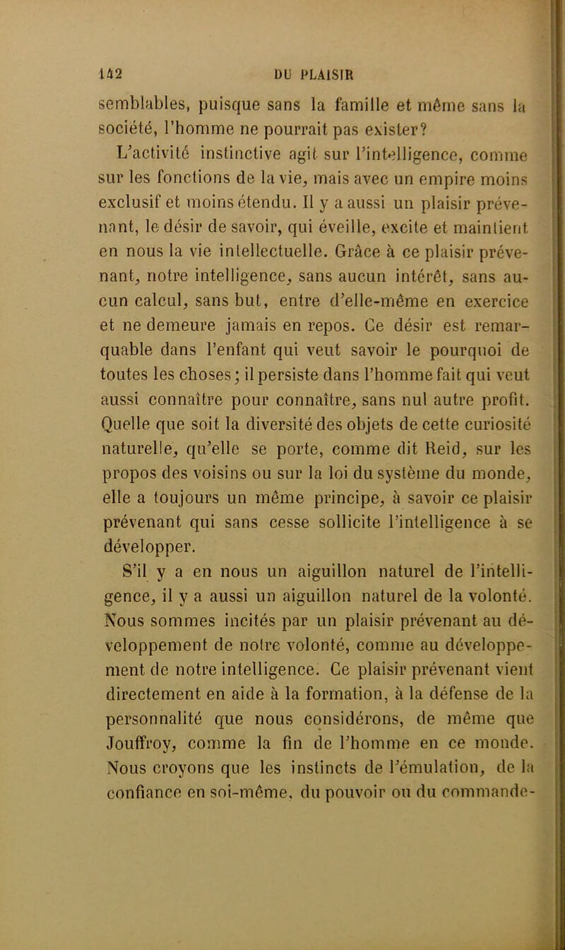 semblables, puisque sans la famille et même sans la société, l'homme ne pourrait pas exister? L'activité instinctive agit sur l'intelligence, comme sur les fonctions de la vie, mais avec un empire moins exclusif et moins étendu. Il y a aussi un plaisir préve- nant, le désir de savoir, qui éveille, excite et maintient en nous la vie intellectuelle. Grâce à ce plaisir préve- nant, notre intelligence, sans aucun intérêt, sans au- cun calcul, sans but, entre d'elle-même en exercice et ne demeure jamais en repos. Ce désir est remar- quable dans l'enfant qui veut savoir le pourquoi de toutes les choses ; il persiste dans l'homme fait qui veut aussi connaître pour connaître, sans nul autre profit. Quelle que soit la diversité des objets de cette curiosité naturelle, qu'elle se porte, comme dit Reid, sur les propos des voisins ou sur la loi du système du monde, elle a toujours un même principe, à savoir ce plaisir prévenant qui sans cesse sollicite l'intelligence à se développer. S'il y a en nous un aiguillon naturel de l'intelli- gence, il y a aussi un aiguillon naturel de la volonté. Nous sommes incités par un plaisir prévenant au dé- veloppement de notre volonté, comme au développe- ment de notre intelligence. Ce plaisir prévenant vient directement en aide à la formation, à la défense de la personnalité que nous considérons, de même que Jouffroy, comme la fin de l'homme en ce monde. Nous croyons que les instincts de l'émulation, de la confiance en soi-même, du pouvoir ou du commande-