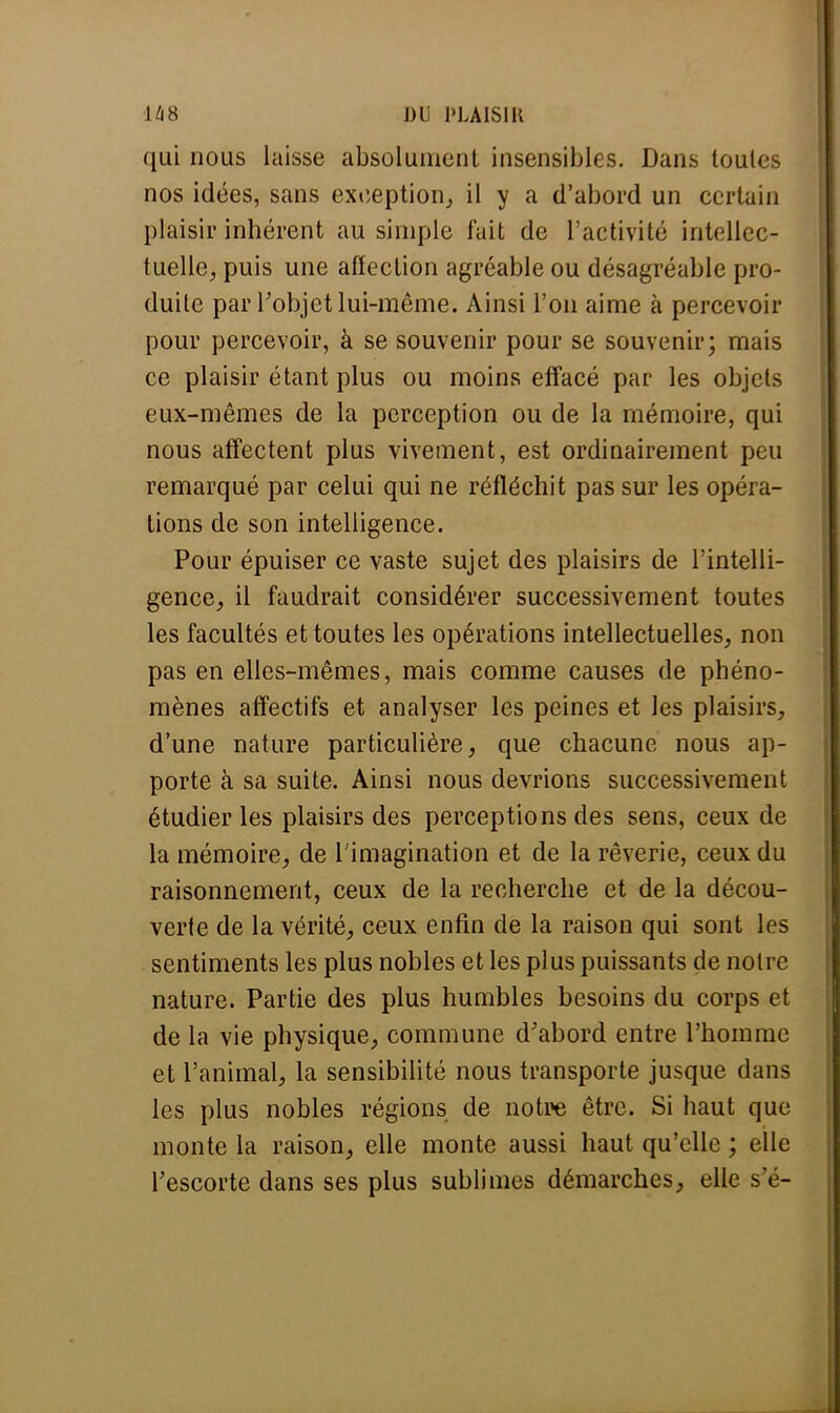 qui nous laisse absolument insensibles. Dans toutes nos idées, sans exception, il y a d'abord un certain plaisir inhérent au simple fait de l'activité intellec- tuelle;, puis une affection agréable ou désagréable pro- duite par l'objet lui-même. Ainsi l'on aime à percevoir pour percevoir, à se souvenir pour se souvenir; mais ce plaisir étant plus ou moins effacé par les objets eux-mêmes de la perception ou de la mémoire, qui nous affectent plus vivement, est ordinairement peu remarqué par celui qui ne réfléchit pas sur les opéra- tions de son intelligence. Pour épuiser ce vaste sujet des plaisirs de l'intelli- gence^ il faudrait considérer successivement toutes les facultés et toutes les opérations intellectuelles, non pas en elles-mêmes, mais comme causes de phéno- mènes affectifs et analyser les peines et les plaisirs, d'une nature particulière, que chacune nous ap- porte à sa suite. Ainsi nous devrions successivement étudier les plaisirs des perceptions des sens, ceux de la mémoire, de l'imagination et de la rêverie, ceux du raisonnement, ceux de la recherche et de la décou- verte de la vérité, ceux enfin de la raison qui sont 1rs sentiments les plus nobles et les plus puissants de noire nature. Partie des plus humbles besoins du corps et de la vie physique, commune d'abord entre l'homme et l'animal, la sensibilité nous transporte jusque dans les plus nobles régions de notre être. Si haut que monte la raison, elle monte aussi haut qu'elle ; elle l'escorte dans ses plus sublimes démarches, elle s'é-