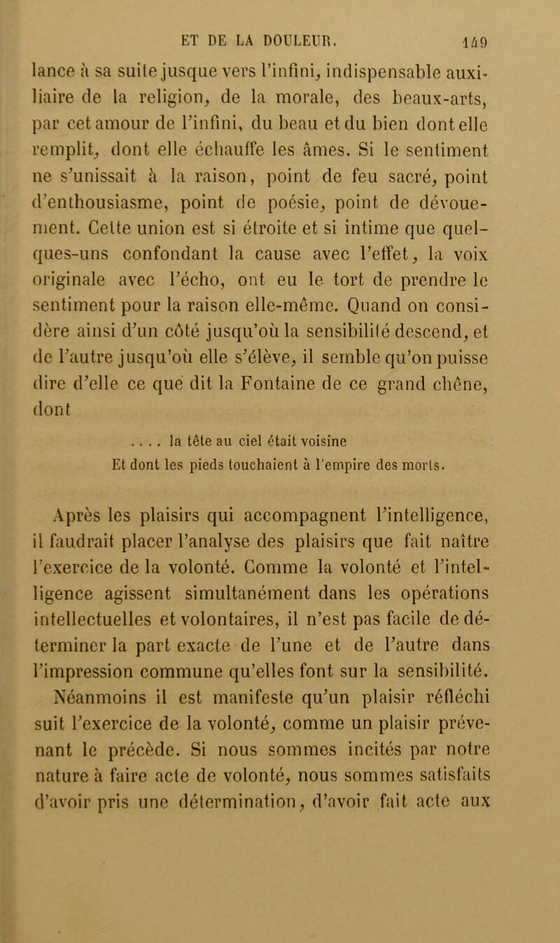 lance à sa suite jusque vers l'infini, indispensable auxi- liaire de la religion, de la morale, des beaux-arts, par cet amour de l'infini, du beau et du bien dont elle remplit, dont elle échauffe les âmes. Si le sentiment ne s'unissait à la raison, point de feu sacré, point d'enthousiasme, point de poésie, point de dévoue- ment. Celte union est si étroite et si intime que quel- ques-uns confondant la cause avec l'effet, la voix originale avec l'écho, ont eu le tort de prendre le sentiment pour la raison elle-même. Quand on consi- dère ainsi d'un côté jusqu'où la sensibilité descend, et de l'autre jusqu'où elle s'élève, il semble qu'on puisse dire d'elle ce que dit la Fontaine de ce grand chêne, dont .... la tête au ciel était voisine Et dont les pieds touchaient à l'empire des morts. Après les plaisirs qui accompagnent l'intelligence, il faudrait placer l'analyse des plaisirs que fait naître l'exercice de la volonté. Comme la volonté et l'intel- ligence agissent simultanément dans les opérations intellectuelles et volontaires, il n'est pas facile de dé- terminer la part exacte de l'une et de l'autre dans l'impression commune qu'elles font sur la sensibilité. Néanmoins il est manifeste qu'un plaisir réfléchi suit l'exercice de la volonté, comme un plaisir préve- nant le précède. Si nous sommes incités par notre nature à faire acte de volonté, nous sommes satisfaits d'avoir pris une détermination, d'avoir fait acte aux