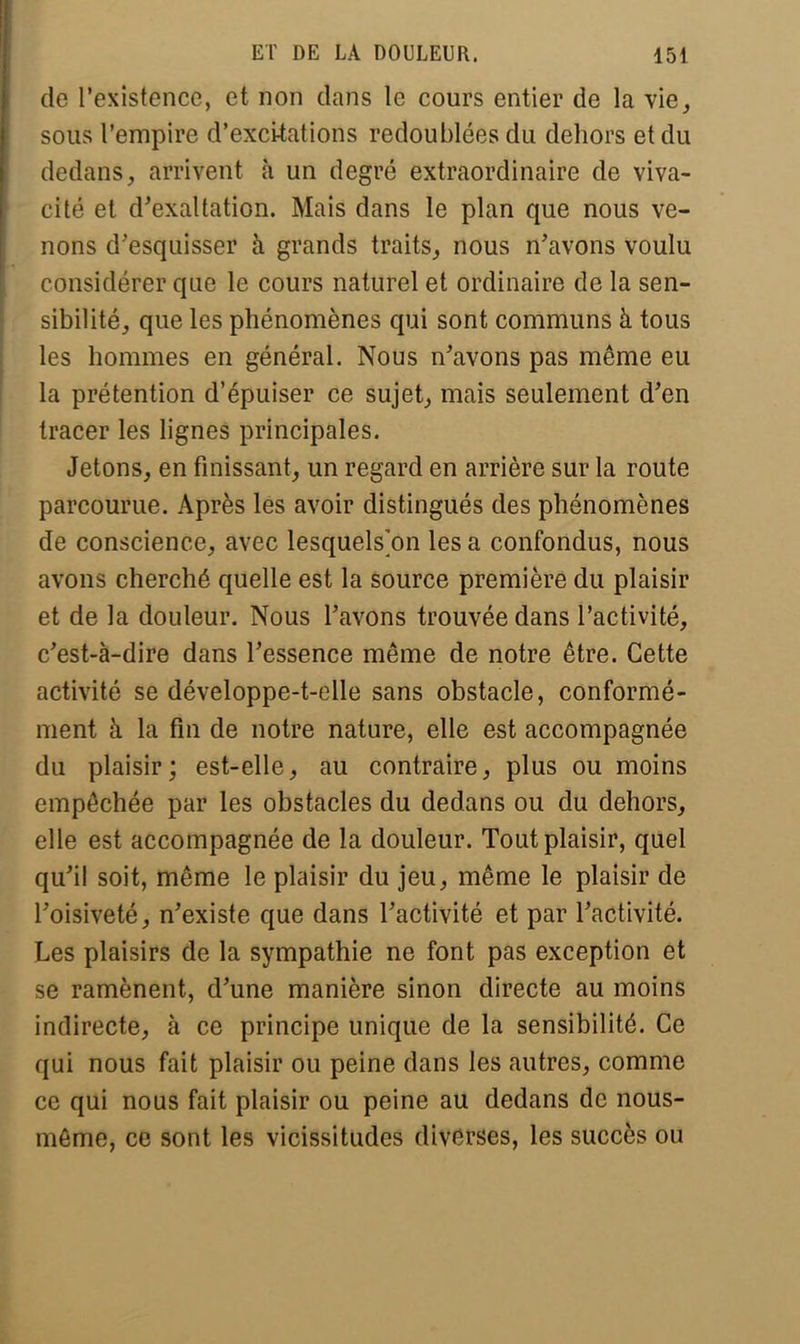 de l'existence, et non dans le cours entier de la vie, sous l'empire d'excitations redoublées du dehors et du dedans, arrivent à un degré extraordinaire de viva- cité et d'exaltation. Mais dans le plan que nous ve- nons d'esquisser à grands traits, nous n'avons voulu considérer que le cours naturel et ordinaire de la sen- sibilité, que les phénomènes qui sont communs à tous les hommes en général. Nous n'avons pas même eu la prétention d'épuiser ce sujet, mais seulement d'en tracer les lignes principales. Jetons, en finissant, un regard en arrière sur la route parcourue. Après les avoir distingués des phénomènes de conscience, avec lesquels[on les a confondus, nous avons cherché quelle est la source première du plaisir et de la douleur. Nous l'avons trouvée dans l'activité, c'est-à-dire dans l'essence même de notre être. Cette activité se développe-t-eile sans obstacle, conformé- ment à la fin de notre nature, elle est accompagnée du plaisir; est-elle, au contraire, plus ou moins empêchée par les obstacles du dedans ou du dehors, elle est accompagnée de la douleur. Tout plaisir, quel qu'il soit, même le plaisir du jeu, même le plaisir de l'oisiveté, n'existe que dans l'activité et par l'activité. Les plaisirs de la sympathie ne font pas exception et se ramènent, d'une manière sinon directe au moins indirecte, à ce principe unique de la sensibilité. Ce qui nous fait plaisir ou peine dans les autres, comme ce qui nous fait plaisir ou peine au dedans de nous- même, ce sont les vicissitudes diverses, les succès ou