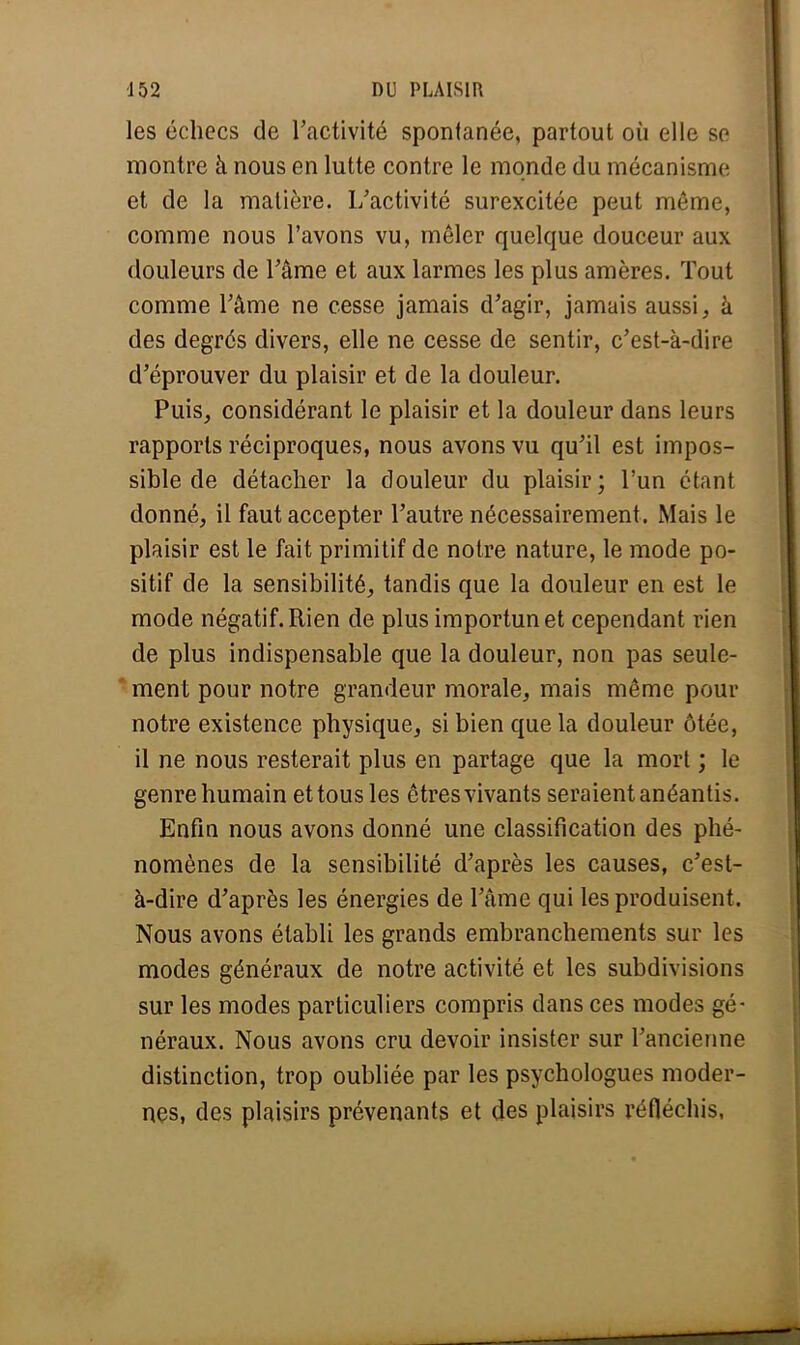 les échecs de l'activité spontanée, partout où elle se montre à nous en lutte contre le monde du mécanisme et de la matière. L'activité surexcitée peut même, comme nous l'avons vu, mêler quelque douceur aux douleurs de l'âme et aux larmes les plus amères. Tout comme l'âme ne cesse jamais d'agir, jamais aussi, à des degrés divers, elle ne cesse de sentir, c'est-à-dire d'éprouver du plaisir et de la douleur. Puis, considérant le plaisir et la douleur dans leurs rapports réciproques, nous avons vu qu'il est impos- sible de détacher la douleur du plaisir; l'un étant donné, il faut accepter l'autre nécessairement. Mais le plaisir est le fait primitif de notre nature, le mode po- sitif de la sensibilité, tandis que la douleur en est le mode négatif. Rien de plus importun et cependant rien de plus indispensable que la douleur, non pas seule- ment pour notre grandeur morale, mais même pour notre existence physique, si bien que la douleur ôtée, il ne nous resterait plus en partage que la mort ; le genre humain et tous les êtres vivants seraient anéantis. Enfin nous avons donné une classification des phé- nomènes de la sensibilité d'après les causes, c'est- à-dire d'après les énergies de l'âme qui les produisent. Nous avons établi les grands embranchements sur les modes généraux de notre activité et les subdivisions sur les modes particuliers compris dans ces modes gé- néraux. Nous avons cru devoir insister sur l'ancienne distinction, trop oubliée par les psychologues moder- nes, des plaisirs prévenants et des plaisirs réfléchis,