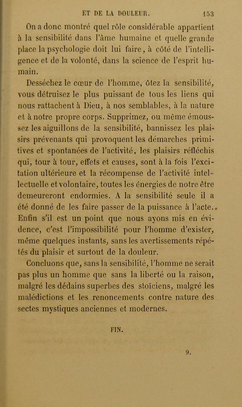 On a donc montré quel rôle considérable appartient à la sensibilité clans l'âme humaine et quelle grande place la psychologie doit lui faire, à côté de l'intelli- gence et de la volonté, dans la science de l'esprit hu- main. Desséchez le cœur de l'homme, ôtez la sensibilité, vous détruisez le plus puissant de tous les liens qui nous rattachent à Dieu, à nos semblables, à la nature et à notre propre corps. Supprimez, ou môme émous- sez les aiguillons de la sensibilité, bannissez les plai- sirs prévenants qui provoquent les démarches primi- tives et spontanées de l'activité, les plaisirs réfléchis qui, tour à tour, effets et causes, sont à la l'ois l'exci- tation ultérieure et la récompense de l'activité intel- lectuelle et volontaire, toutes les énergies de notre être demeureront endormies. A la sensibilité seule il a été donné de les faire passer de la puissance à l'acte.. Enfin s'il est un point que nous ayons mis en évi- dence, c'est l'impossibilité pour l'homme d'exister, même quelques instants, sans les avertissements répé- tés du plaisir et surtout de la douleur. Concluons que, sans la sensibilité, l'homme ne serait pas plus un homme que sans la liberté ou la raison, malgré les dédains superbes des stoïciens, malgré les malédictions et les renoncements contre nature des sectes mystiques anciennes et modernes. FIN. 9.