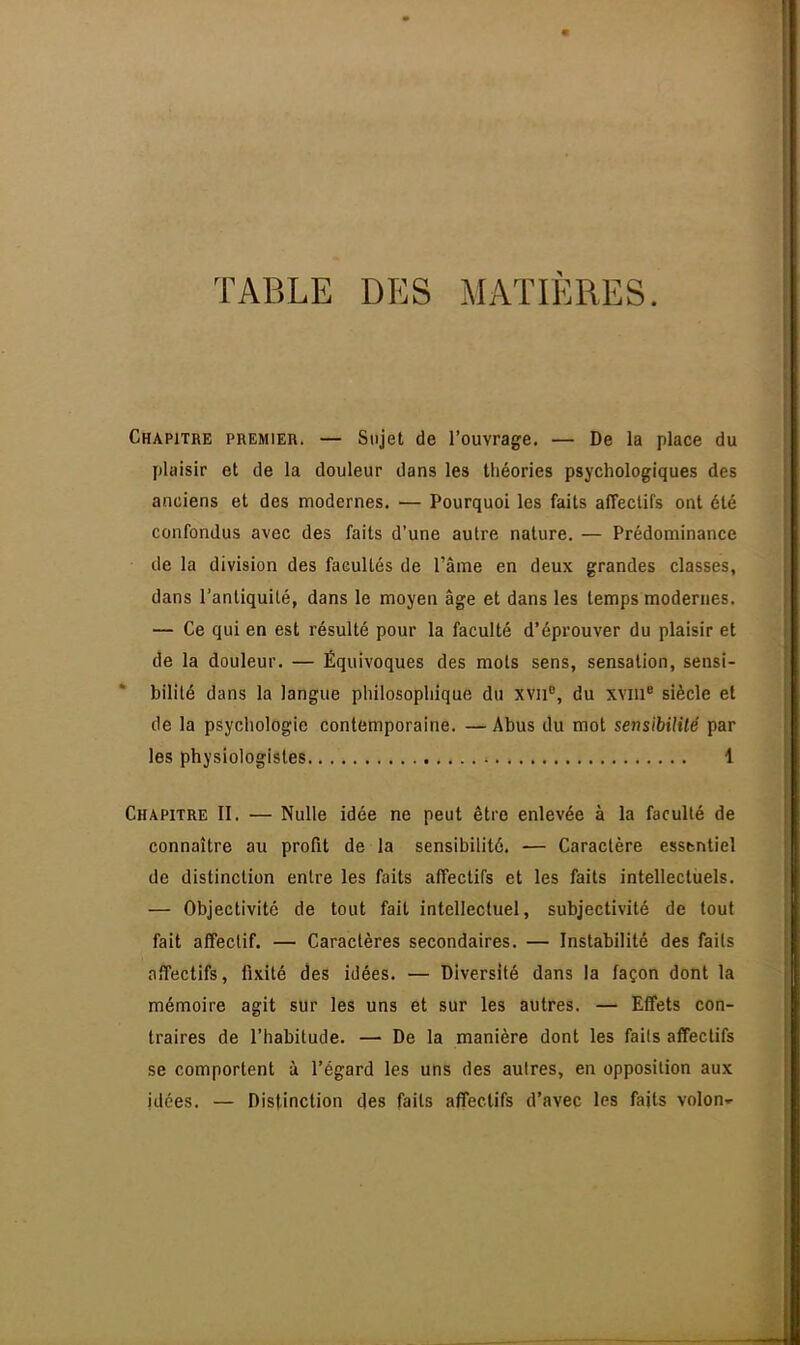 TABLE DES MATIÈRES. Chapitre premier. — Sujet de l'ouvrage. — De la place du plaisir et de la douleur dans les théories psychologiques des anciens et des modernes. — Pourquoi les faits affectifs ont été confondus avec des faits d'une autre nature. — Prédominance de la division des facultés de l'âme en deux grandes classes, dans l'antiquité, dans le moyen âge et dans les temps modernes. — Ce qui en est résulté pour la faculté d'éprouver du plaisir et de la douleur. — Équivoques des mots sens, sensation, sensi- bilité dans la langue philosophique du xvn°, du xvme siècle et de la psychologie contemporaine. — Abus du mot sensibilité par les physiologistes 1 Chapitre II. — Nulle idée ne peut être enlevée à la faculté de connaître au profit de la sensibilité. — Caractère essbntiel de distinction entre les faits affectifs et les faits intellectuels. — Objectivité de tout fait intellectuel, subjectivité de tout fait affectif. — Caractères secondaires. — Instabilité des faits affectifs, fixité des idées. — Diversité dans la façon dont la mémoire agit sur les uns et sur les autres. — Effets con- traires de l'habitude. — De la manière dont les faits affectifs se comportent à l'égard les uns des autres, en opposition aux idées. — Distinction des faits affectifs d'avec les faits volon-