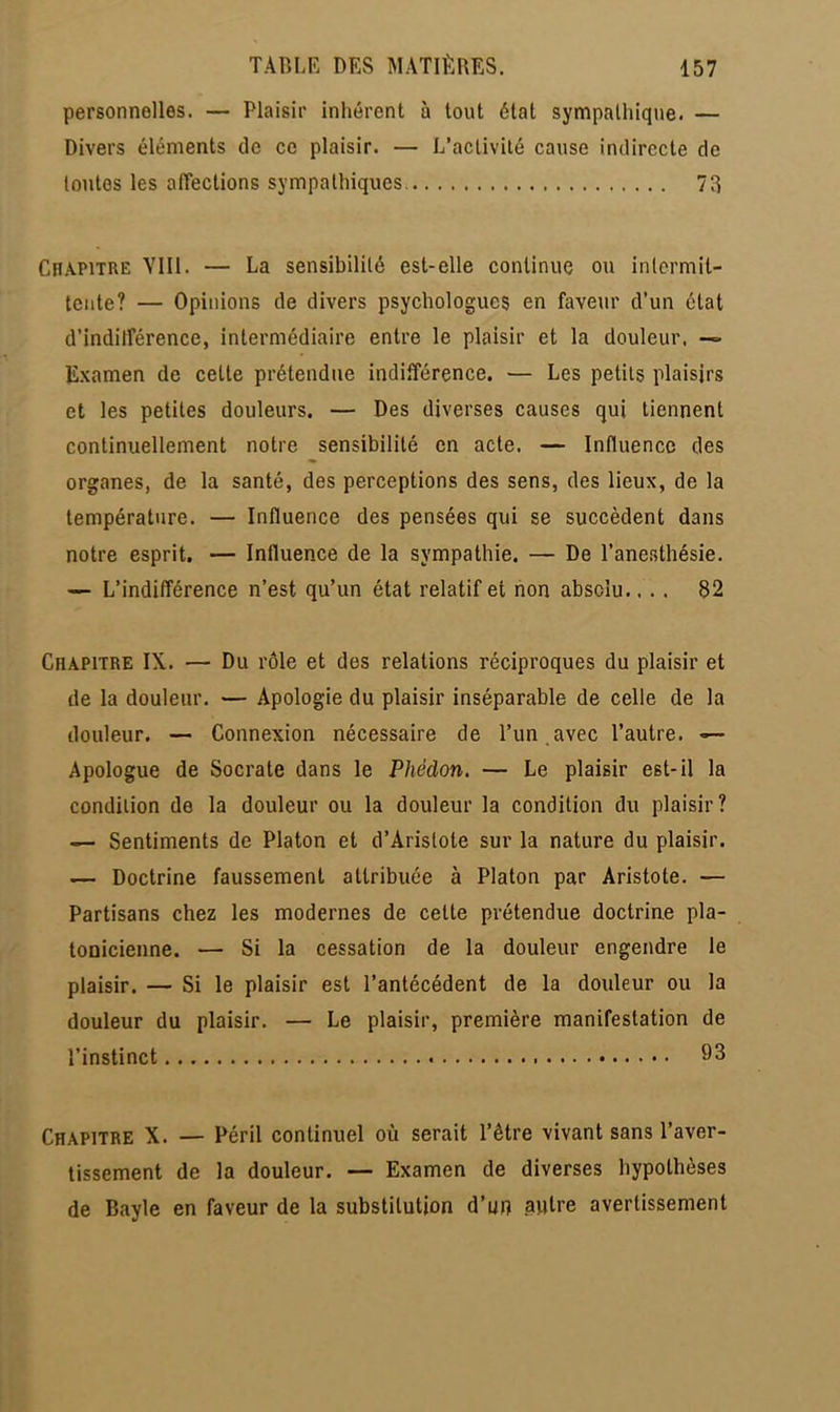 personnelles. — Plaisir inhérent à tout état sympathique. — Divers éléments de ce plaisir. — L'activité cause indirecte de toutes les affections sympathiques. 73 Chapitre VIII. — La sensibilité est-elle continue ou intermit- tente? — Opinions de divers psychologues en faveur d'un état d'indifférence, intermédiaire entre le plaisir et la douleur, — Examen de cette prétendue indifférence. — Les petits plaisirs et les petites douleurs. — Des diverses causes qui tiennent continuellement notre sensibilité en acte. — Influence des organes, de la santé, des perceptions des sens, des lieux, de la température. — Influence des pensées qui se succèdent dans notre esprit. — Influence de la sympathie. — De l'anesthésie. — L'indifférence n'est qu'un état relatif et non absolu.... 82 Chapitre IX. — Du rôle et des relations réciproques du plaisir et de la douleur. — Apologie du plaisir inséparable de celle de la douleur. — Connexion nécessaire de l'un , avec l'autre. Apologue de Socrate dans le Phédon. — Le plaisir est-il la condition de la douleur ou la douleur la condition du plaisir? — Sentiments de Platon et d'Aristote sur la nature du plaisir. — Doctrine faussement attribuée à Platon par Aristote. — Partisans chez les modernes de celte prétendue doctrine pla- tonicienne. — Si la cessation de la douleur engendre le plaisir. — Si le plaisir est l'antécédent de la douleur ou la douleur du plaisir. — Le plaisir, première manifestation de l'instinct 93 Chapitre X. — Péril continuel où serait l'être vivant sans l'aver- tissement de la douleur. — Examen de diverses hypothèses de Bayle en faveur de la substitution d'un autre avertissement