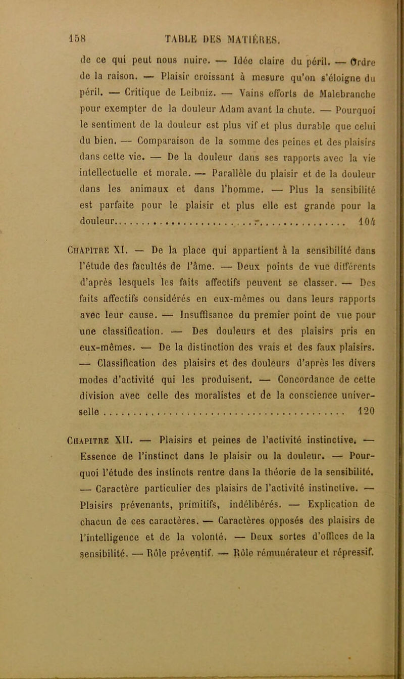 de ce qui peut nous nuire. — Idée claire du péril. — Ordre de la raison. — Plaisir croissant à mesure qu'on s'éloigne du péril. — Critique de Leibniz. — Vains efforts de Malebranche pour exempter de la douleur Adam avant la chute. — Pourquoi le sentiment de la douleur est plus vif et plus durable que celui du bien. — Comparaison de la somme des peines et des plaisirs dans cette vie. — De la douleur dans ses rapports avec la vie intellectuelle et morale. — Parallèle du plaisir et de la douleur dans les animaux et dans l'homme. — Plus la sensibilité est parfaite pour le plaisir et plus elle est grande pour la douleur r 104 Chapitre XI. — De la place qui appartient à la sensibilité dans l'étude des facultés de l'âme. — Deux points de vue différents d'après lesquels 1ns faits affectifs peuvent se classer. — Des faits affectifs considérés en eux-mêmes ou dans leurs rapports avec leur cause. — Insuffisance du premier point de vue pour une classification. — Des douleurs et des plaisirs pris en eux-mêmes. — De la distinction des vrais et des faux plaisirs. — Classification des plaisirs et des douleurs d'après les divers modes d'activité qui les produisent. — Concordance de cette division avec celle des moralistes et de la conscience univer- selle 420 Chapitre XII. — Plaisirs et peines de l'activité instinctive. — Essence de l'instinct dans le plaisir ou la douleur. — Pour- quoi l'étude des instincts rentre dans la théorie de la sensibilité. — Caractère particulier des plaisirs de l'activité instinctive. — Plaisirs prévenants, primitifs, indélibérés. — Explication de chacun de ces caractères. — Caractères opposés des plaisirs de l'intelligence et de la volonté. — Deux sortes d'offices de la sensibilité. — Rôle préventif — Rôle rémunérateur et répressif.