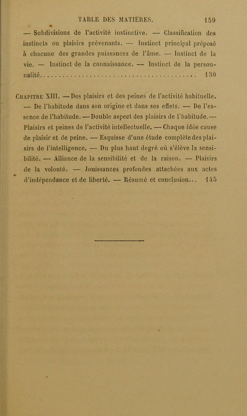 m — Subdivisions de l'activité instinctive. — Classification des instincts ou plaisirs prévenants. — Instinct principal préposé à chacune des grandes puissances de l'âme. — Instinct de la vie. — Instinct de la connaissance. — Instinct de la person- nalité 130 Chapitre XIII. —Des plaisirs et des peines de l'activité habituelle. — De l'habitude dans son origine et dans ses effets. — De l'es- sence de l'habitude. —Double aspect des plaisirs de l'habitude.— Plaisirs et peines de l'activité intellectuelle. —Chaque idée cause de plaisir et de peine. — Esquisse d'une étude complète des plai- sirs de l'intelligence. — Du plus haut degré où s'élève la sensi- bilité. — Alliance de la sensibilité et de la raison. — Plaisirs de la volonté. — Jouissances profondes attachées aux actes d'indépendance et de liberté. — Résumé et conclusion... 445