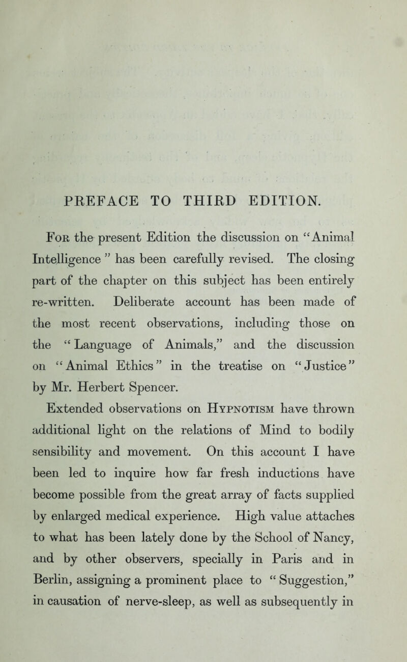 For the present Edition the discussion on “ Animal Intelligence ” has been carefully revised. The closing part of the chapter on this subject has been entirely re-written. Deliberate account has been made of the most recent observations, including those on the “ Language of Animals/’ and the discussion on “Animal Ethics” in the treatise on “Justice” by Mr. Herbert Spencer. Extended observations on Hypnotism have thrown additional light on the relations of Mind to bodily sensibility and movement. On this account I have been led to inquire how far fresh inductions have become possible from the great array of facts supplied by enlarged medical experience. High value attaches to what has been lately done by the School of Nancy, and by other observers, specially in Paris and in Berlin, assigning a prominent place to “ Suggestion,” in causation of nerve-sleep, as well as subsequently in