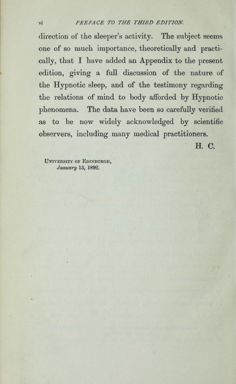 direction of the sleeper’s activity. The subject seems one of so much importance, theoretically and practi- cally, that I have added an Appendix to the present edition, giving a full discussion of the nature of the Hypnotic sleep, and of the testimony regarding the relations of mind to body afforded by Hypnotic phenomena. The data have been so carefully verified as to be now widely acknowledged by scientific observers, including many medical practitioners. H. C. University of Edinburgh, January 13, 1892.