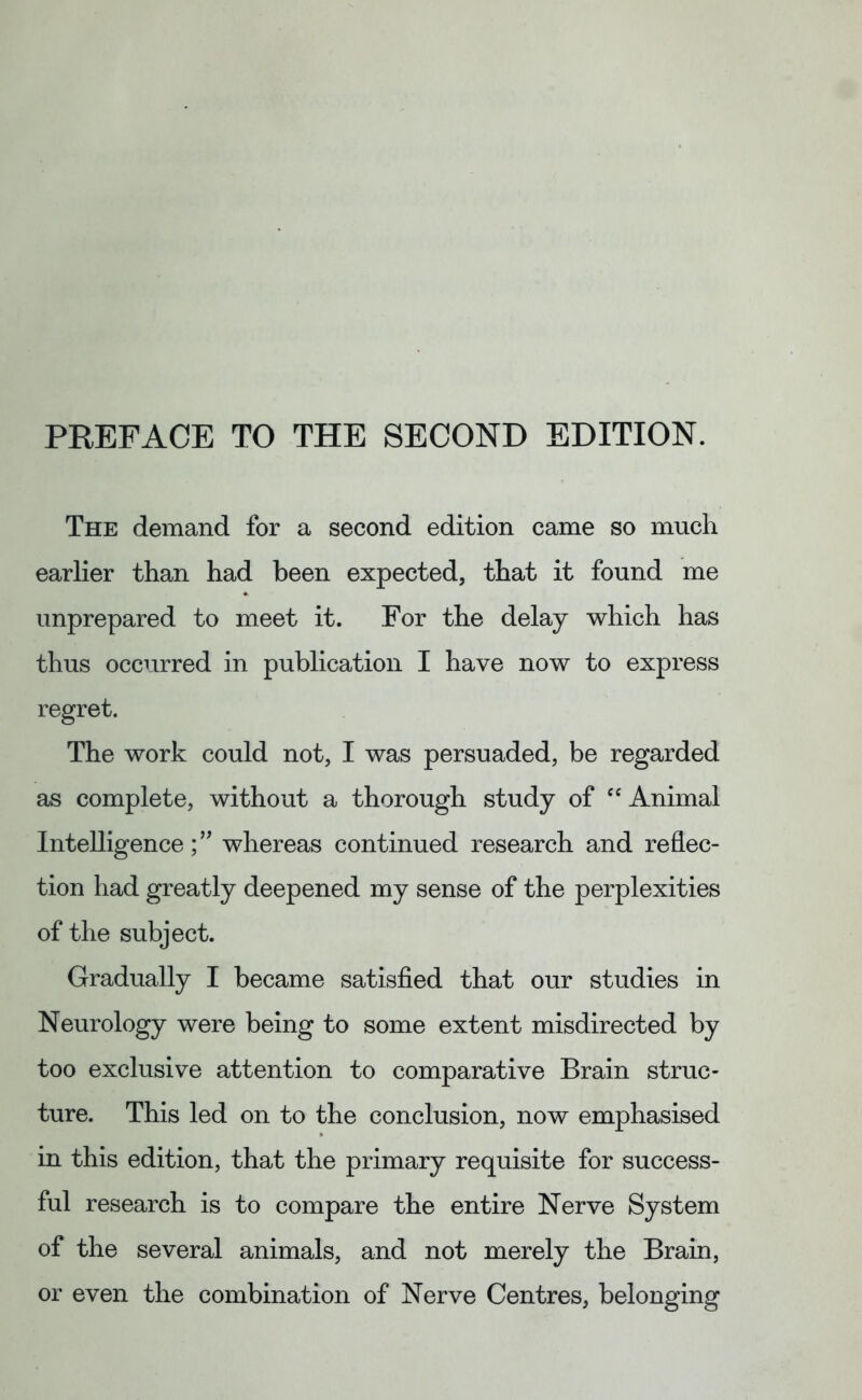 The demand for a second edition came so much earlier than had been expected, that it found me unprepared to meet it. For the delay which has thus occurred in publication I have now to express regret. The work could not, I was persuaded, be regarded as complete, without a thorough study of “ Animal Intelligencewhereas continued research and reflec- tion had greatly deepened my sense of the perplexities of the subject. Gradually I became satisfied that our studies in Neurology were being to some extent misdirected by too exclusive attention to comparative Brain struc- ture. This led on to the conclusion, now emphasised in this edition, that the primary requisite for success- ful research is to compare the entire Nerve System of the several animals, and not merely the Brain, or even the combination of Nerve Centres, belonging