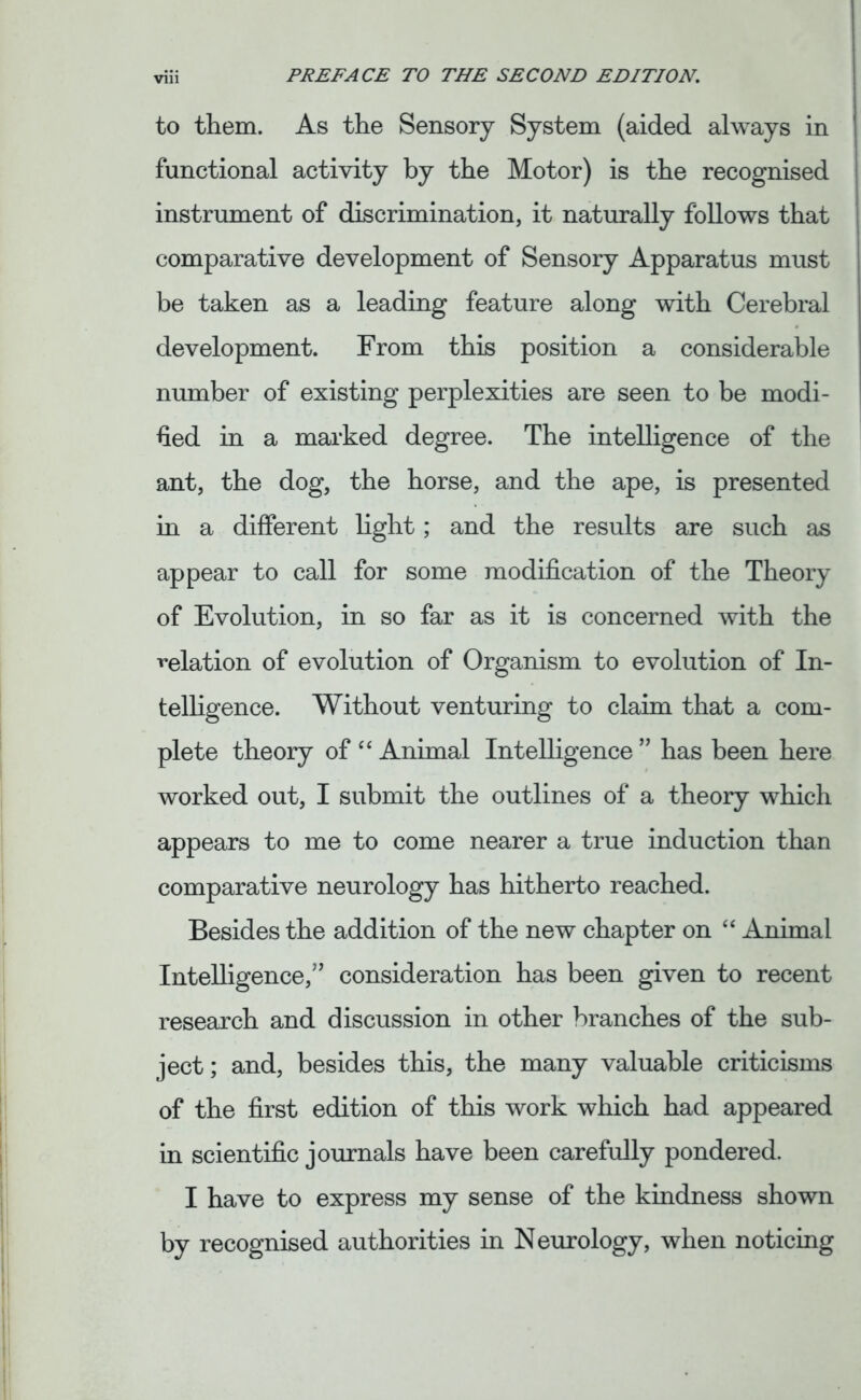 to them. As the Sensory System (aided always in functional activity by the Motor) is the recognised instrument of discrimination, it naturally follows that comparative development of Sensory Apparatus must be taken as a leading feature along with Cerebral development. From this position a considerable number of existing perplexities are seen to be modi- fied in a marked degree. The intelligence of the ant, the dog, the horse, and the ape, is presented in a different light; and the results are such as appear to call for some modification of the Theory of Evolution, in so far as it is concerned with the ^elation of evolution of Organism to evolution of In- telligence. Without venturing to claim that a com- plete theory of 44 Animal Intelligence ” has been here worked out, I submit the outlines of a theory which appears to me to come nearer a true induction than comparative neurology has hitherto reached. Besides the addition of the new chapter on 44 Animal Intelligence,” consideration has been given to recent research and discussion in other branches of the sub- ject; and, besides this, the many valuable criticisms of the first edition of this work which had appeared in scientific journals have been carefully pondered. I have to express my sense of the kindness shown by recognised authorities in Neurology, when noticing