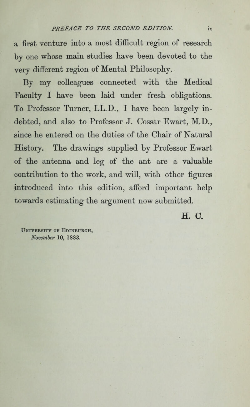 a first venture into a most difficult region of research by one whose main studies have been devoted to the very different region of Mental Philosophy. By my colleagues connected with the Medical Faculty I have been laid under fresh obligations. To Professor Turner, LL.D., I have been largely in- debted, and also to Professor J. Cossar Ewart, M.D., since he entered on the duties of the Chair of Natural History. The drawings supplied by Professor Ewart of the antenna and leg of the ant are a valuable contribution to the work, and will, with other figures introduced into this edition, afford important help towards estimating the argument now submitted. H. C. University oe Edinburgh, November 10, 1883.