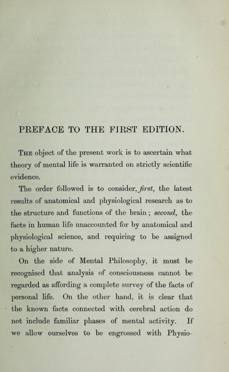 The object of the present work is to ascertain what theory of mental life is warranted on strictly scientific evidence. The order followed is to consider, first, the latest results of anatomical and physiological research as to the structure and functions of the brain; second, the facts in human life unaccounted for by anatomical and physiological science, and requiring to be assigned to a higher nature. On the side of Mental Philosophy, it must be recognised that analysis of consciousness cannot be regarded as affording a complete survey of the facts of personal life. On the other hand, it is clear that the known facts connected with cerebral action do not include familiar phases of mental activity. If we allow ourselves to be engrossed with Physio-