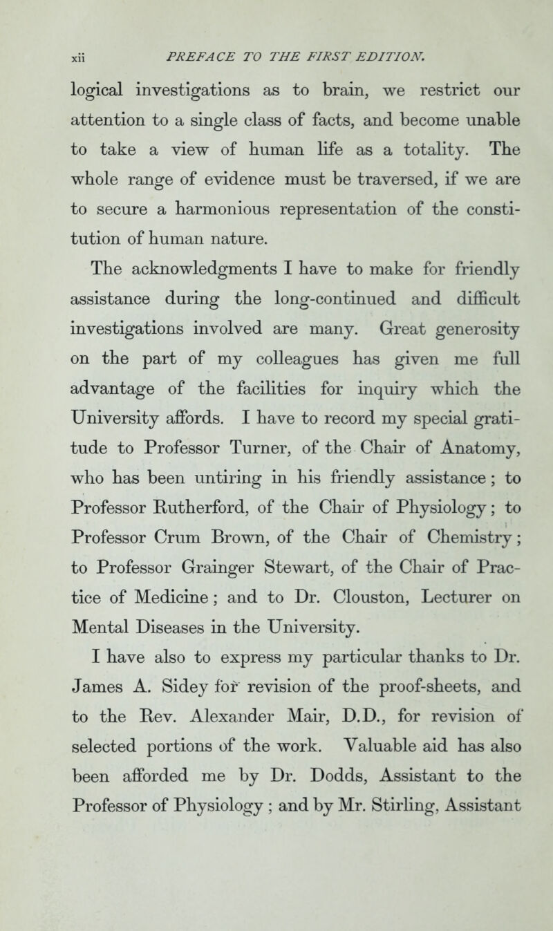 logical investigations as to brain, we restrict our attention to a single class of facts, and become unable to take a view of human life as a totality. The whole range of evidence must be traversed, if we are to secure a harmonious representation of the consti- tution of human nature. The acknowledgments I have to make for friendly assistance during the long-continued and difficult investigations involved are many. Great generosity on the part of my colleagues has given me full advantage of the facilities for inquiry which the University affords. I have to record my special grati- tude to Professor Turner, of the Chair of Anatomy, who has been untiring in his friendly assistance; to Professor Rutherford, of the Chair of Physiology; to Professor Crum Brown, of the Chair of Chemistry; to Professor Grainger Stewart, of the Chair of Prac- tice of Medicine; and to Dr. Clouston, Lecturer on Mental Diseases in the University. I have also to express my particular thanks to Dr. James A. Sidey for revision of the proof-sheets, and to the Rev. Alexander Mair, D.D., for revision of selected portions of the work. Valuable aid has also been afforded me by Dr. Dodds, Assistant to the Professor of Physiology ; and by Mr. Stirling, Assistant