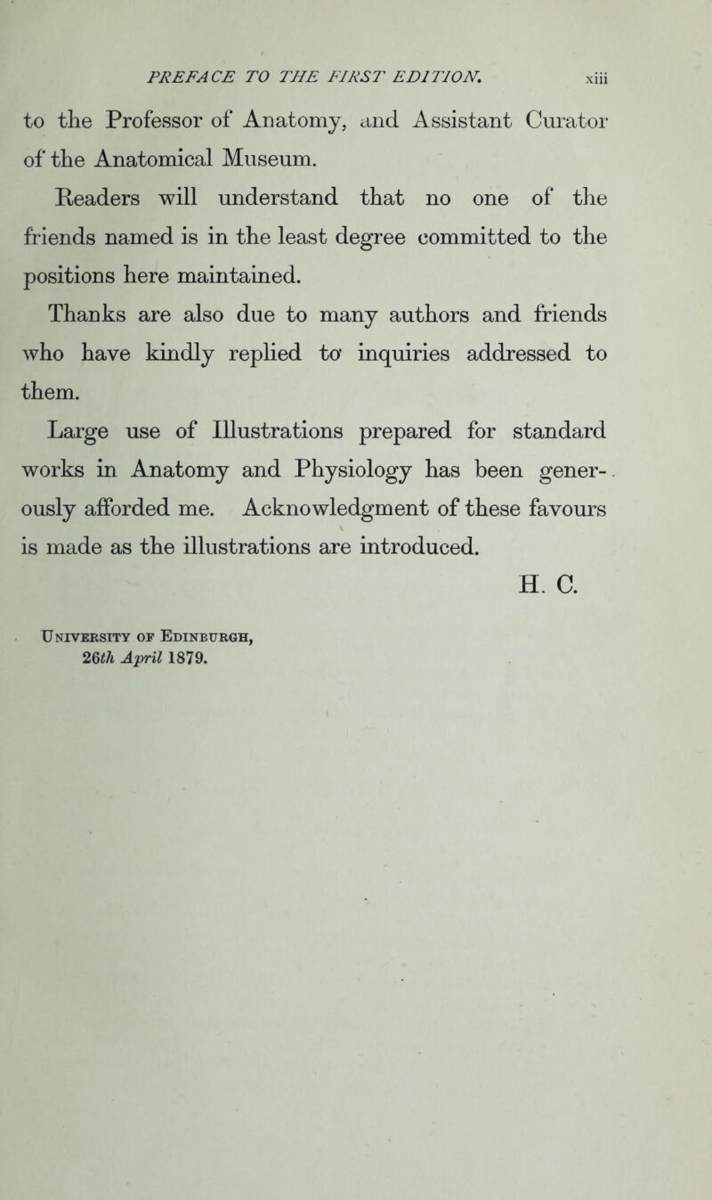 to the Professor of Anatomy, and Assistant Curator of the Anatomical Museum. Readers will understand that no one of the friends named is in the least degree committed to the positions here maintained. Thanks are also due to many authors and friends who have kindly replied to* inquiries addressed to them. Large use of Illustrations prepared for standard works in Anatomy and Physiology has been gener- ously afforded me. Acknowledgment of these favours is made as the illustrations are introduced. H. C. University of Edinburgh, 26th April 1879.