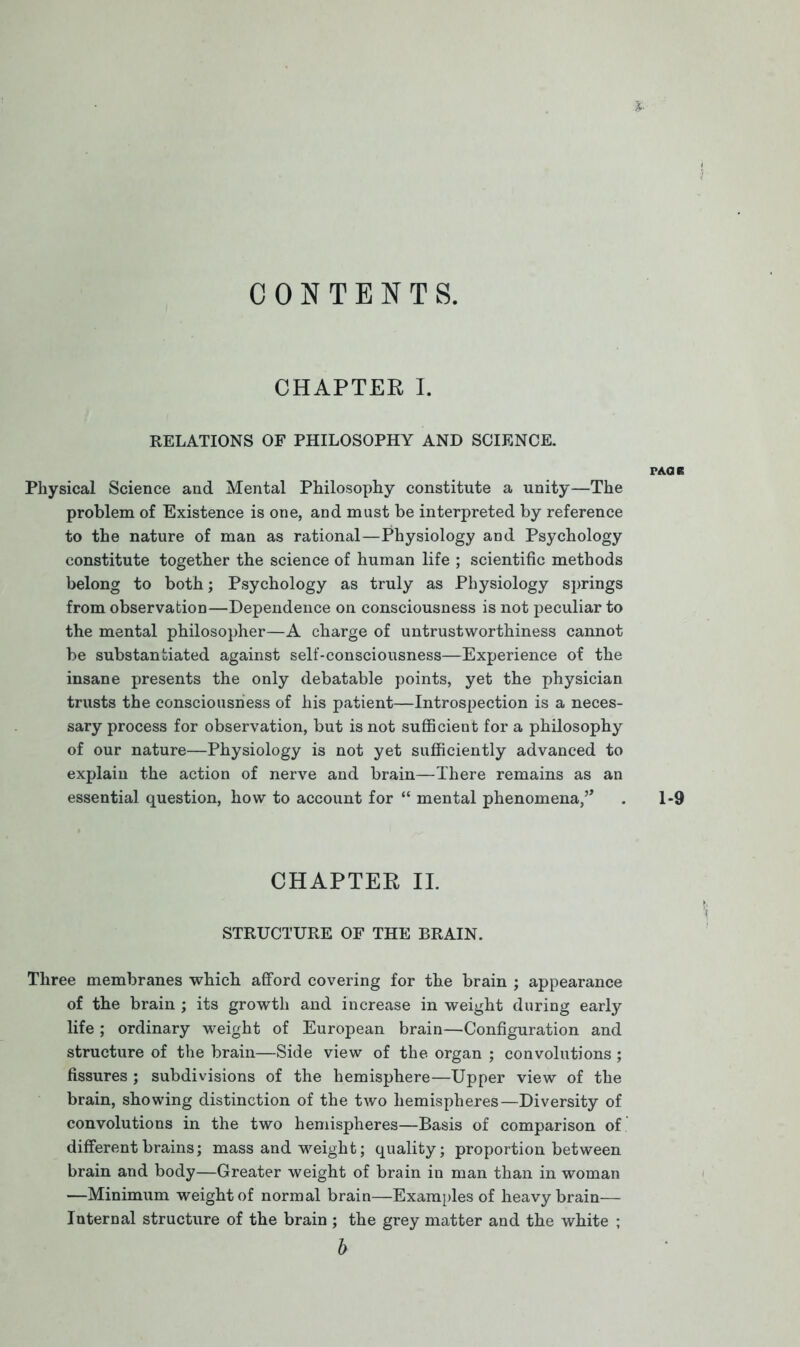 CONTENTS. CHAPTER I. RELATIONS OF PHILOSOPHY AND SCIENCE. PAOR Physical Science and Mental Philosophy constitute a unity—The problem of Existence is one, and must be interpreted by reference to the nature of man as rational—Physiology and Psychology constitute together the science of human life ; scientific methods belong to both; Psychology as truly as Physiology springs from observation—Dependence on consciousness is not peculiar to the mental philosopher—A charge of untrustworthiness cannot be substantiated against self-consciousness—Experience of the insane presents the only debatable points, yet the physician trusts the consciousness of his patient—Introspection is a neces- sary process for observation, but is not sufficient for a philosophy of our nature—Physiology is not yet sufficiently advanced to explain the action of nerve and brain—There remains as an essential question, how to account for “ mental phenomena,. 1-9 CHAPTER II. STRUCTURE OF THE BRAIN. Three membranes which afford covering for the brain ; appearance of the brain ; its growth and increase in weight during early life ; ordinary weight of European brain—Configuration and structure of the brain—Side view of the organ ; convolutions; fissures ; subdivisions of the hemisphere—Upper view of the brain, showing distinction of the two hemispheres—Diversity of convolutions in the two hemispheres—Basis of comparison of different brains; mass and weight; quality; proportion between brain and body—Greater weight of brain in man than in woman —Minimum weight of normal brain—Examples of heavy brain— Internal structure of the brain ; the grey matter and the white ; b