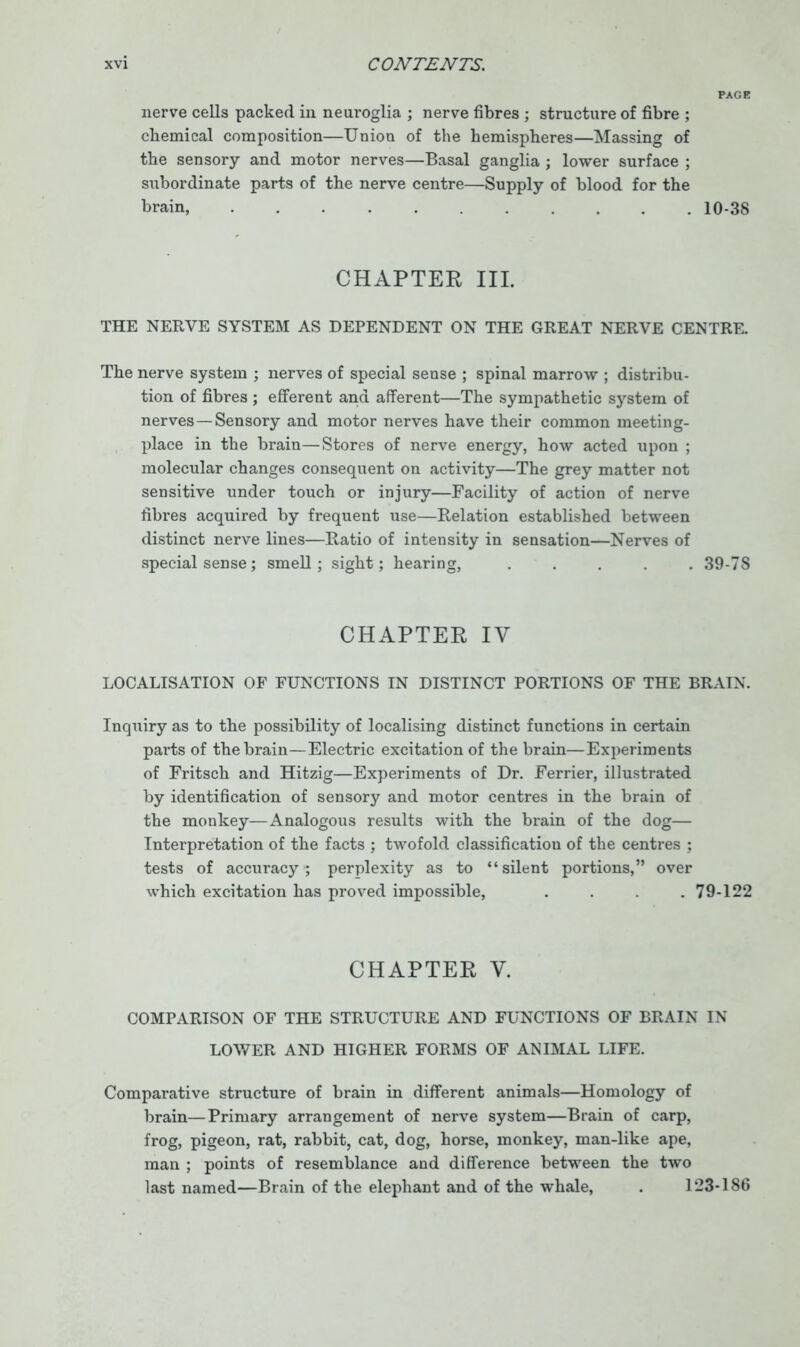 nerve cells packed in neuroglia ; nerve fibres ; structure of fibre ; chemical composition—Union of the hemispheres—Massing of the sensory and motor nerves—Basal ganglia ; lower surface ; subordinate parts of the nerve centre—Supply of blood for the brain, 10-38 CHAPTER III. THE NERVE SYSTEM AS DEPENDENT ON THE GREAT NERVE CENTRE. The nerve system ; nerves of special sense ; spinal marrow ; distribu- tion of fibres ; efferent ana afferent—The sympathetic system of nerves—Sensory and motor nerves have their common meeting- place in the brain—Stores of nerve energy, how acted upon ; molecular changes consequent on activity—The grey matter not sensitive under touch or injury—Facility of action of nerve fibres acquired by frequent use—Relation established between distinct nerve lines—Ratio of intensity in sensation—Nerves of special sense; smell; sight; hearing, ..... 39-78 CHAPTER IV LOCALISATION OF FUNCTIONS IN DISTINCT PORTIONS OF THE BRAIN. Inquiry as to the possibility of localising distinct functions in certain parts of the brain—Electric excitation of the brain—Experiments of Fritsch and Hitzig—Experiments of Dr. Ferrier, illustrated by identification of sensory and motor centres in the brain of the monkey—Analogous results with the brain of the dog— Interpretation of the facts ; twofold classification of the centres ; tests of accuracy; perplexity as to “silent portions,” over which excitation has proved impossible, . . .79-122 CHAPTER V. COMPARISON OF THE STRUCTURE AND FUNCTIONS OF BRAIN IN LOWER AND HIGHER FORMS OF ANIMAL LIFE. Comparative structure of brain in different animals—Homology of brain—Primary arrangement of nerve system—Brain of carp, frog, pigeon, rat, rabbit, cat, dog, horse, monkey, man-like ape, man ; points of resemblance and difference between the two last named—Brain of the elephant and of the whale, . 123-186