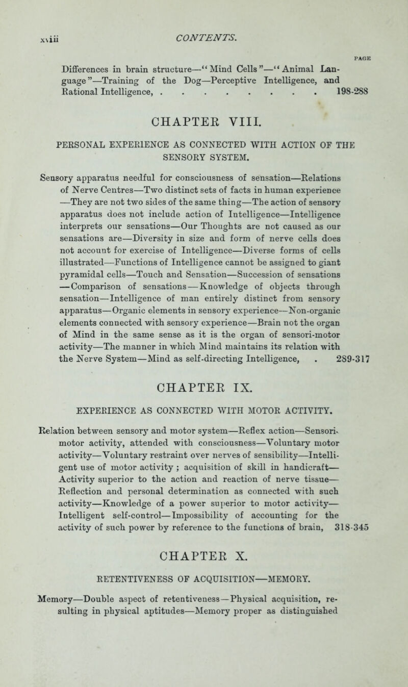PAGE Differences in brain structure—“Mind Cells”—“Animal Lan- guage ”—Training of the Dog—Perceptive Intelligence, and Rational Intelligence, 198-288 CHAPTER VIII. PERSONAL EXPERIENCE AS CONNECTED WITH ACTION OF THE SENSORY SYSTEM. Sensory apparatus needful for consciousness of sensation—Relations of Nerve Centres—Two distinct sets of facts in human experience —They are not two sides of the same thing—The action of sensory apparatus does not include action of Intelligence—Intelligence interprets our sensations—Our Thoughts are not caused as our sensations are—Diversity in size and form of nerve cells does not account for exercise of Intelligence—Diverse forms of cells illustrated—Functions of Intelligence cannot be assigned to giant pyramidal cells—Touch and Sensation—Succession of sensations —Comparison of sensations — Knowledge of objects through sensation—Intelligence of man entirely distinct from sensory apparatus—Organic elements in sensory experience—Non-organic elements connected with sensory experience—Brain not the organ of Mind in the same sense as it is the organ of sensori-motor activity—The manner in which Mind maintains its relation with the Nerve System—Mind as self-directing Intelligence, . 289-317 CHAPTER IX. EXPERIENCE AS CONNECTED WITH MOTOR ACTIVITY. Relation between sensory and motor system—Reflex action—Sensorh motor activity, attended with consciousness—Voluntary motor activity—Voluntary restraint over nerves of sensibility—Intelli- gent use of motor activity ; acquisition of skill in handicraft— Activity superior to the action and reaction of nerve tissue— Reflection and personal determination as connected with such activity—Knowledge of a power superior to motor activity— Intelligent self-control—Impossibility of accounting for the activity of such power by reference to the functions of brain, 318-345 CHAPTER X. RETENTIVENESS OF ACQUISITION—MEMORY. Memory—Double aspect of retentiveness —Physical acquisition, re- sulting in physical aptitudes—Memory proper as distinguished