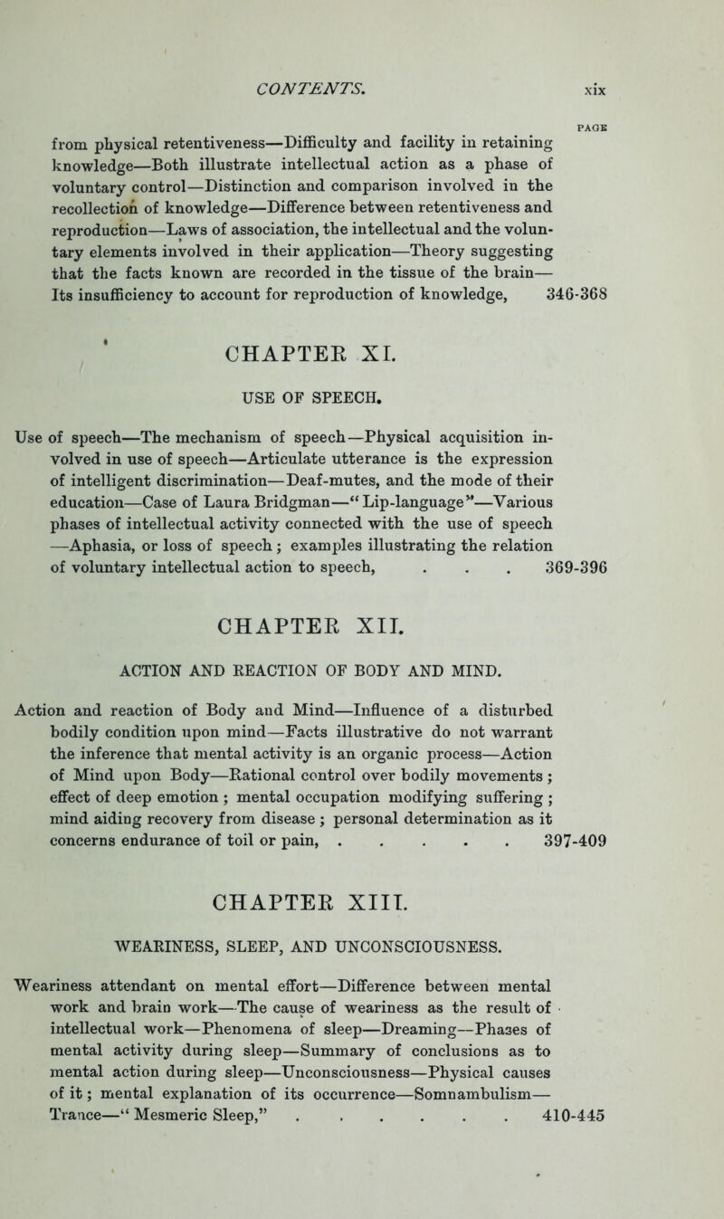 PAGE from physical retentiveness—Difficulty and facility in retaining knowledge—Both illustrate intellectual action as a phase of voluntary control—Distinction and comparison involved in the recollection of knowledge—Difference between retentiveness and reproduction—Laws of association, the intellectual and the volun- tary elements involved in their application—Theory suggesting that the facts known are recorded in the tissue of the brain— Its insufficiency to account for reproduction of knowledge, 346-368 CHAPTER XL USE OF SPEECH. Use of speech—The mechanism of speech—Physical acquisition in- volved in use of speech—Articulate utterance is the expression of intelligent discrimination—Deaf-mutes, and the mode of their education—Case of Laura Bridgman—“Lip-language”—Various phases of intellectual activity connected with the use of speech —Aphasia, or loss of speech; examples illustrating the relation of voluntary intellectual action to speech, . . . 369-396 CHAPTER XII. ACTION AND REACTION OF BODY AND MIND. Action and reaction of Body and Mind—Influence of a disturbed bodily condition upon mind—Facts illustrative do not warrant the inference that mental activity is an organic process—Action of Mind upon Body—Rational control over bodily movements ; effect of deep emotion ; mental occupation modifying suffering ; mind aiding recovery from disease ; personal determination as it concerns endurance of toil or pain, ..... 397-409 CHAPTER XIII. WEARINESS, SLEEP, AND UNCONSCIOUSNESS. Weariness attendant on mental effort—Difference between mental work and brain work—The cause of weariness as the result of intellectual work—Phenomena of sleep—Dreaming—Phases of mental activity during sleep—Summary of conclusions as to mental action during sleep—Unconsciousness—Physical causes of it; mental explanation of its occurrence—Somnambulism— Trance—“ Mesmeric Sleep,” 410-445