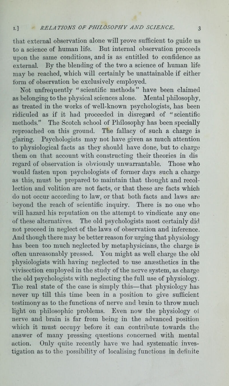 that external observation alone will prove sufficient to guide us to a science of human life. But internal observation proceeds upon the same conditions, and is as entitled to confidence as external. By the blending of the two a science of human life may be reached, which will certainly be unattainable if either form of observation be exclusively employed. Not unfrequently “scientific methods” have been claimed as belonging to the physical sciences alone. Mental philosophy, as treated in the works of well-known psychologists, has been ridiculed as if it had proceeded in disregard of “scientific methods.” The Scotch school of Philosophy has been specially reproached on this ground. The fallacy of such a charge is glaring. Psychologists may not have given as much attention to physiological facts as they should have done, but to charge them on that account with constructing their theories in dis regard of observation is obviously unwarrantable. Those who would fasten upon psychologists of former days such a charge as this, must be prepared to maintain that thought and recol- lection and volition are not facts, or that these are facts which do not occur according to law, or that both facts and laws are beyond the reach of scientific inquiry. There is no one who will hazard his reputation on the attempt to vindicate any one of these alternatives. The old psy chologists most certainly did not proceed in neglect of the laws of observation and inference. And though there may be better reason for urging that physiology has been too much neglected by metaphysicians, the charge is often unreasonably pressed. You might as well charge the old physiologists with having neglected to use anesthetics in the vivisection employed in the study of the nerve system, as charge the old psychologists with neglecting the full use of physiology. The real state of the case is simply this—that physiology has never up till this time been in a position to give sufficient testimony as to the functions of nerve and brain to throw much light on philosophic problems. Even now the physiology oi nerve and brain is far from being in the advanced position which it must occupy before it can contribute towards the answer of many pressing questions concerned with mental action. Only quite recently have we had systematic inves- tigation as to the possibility of localising functions in definite