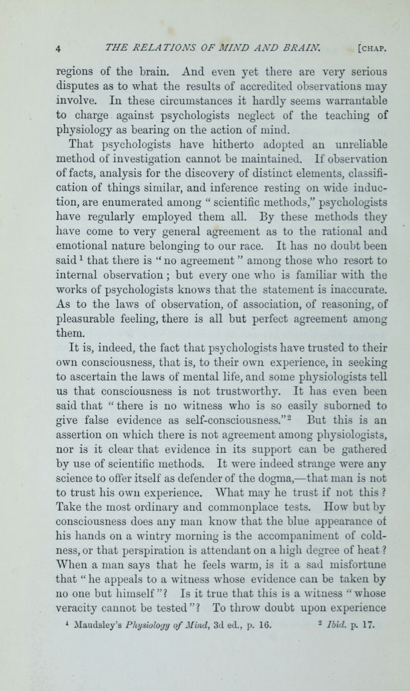 regions of the brain. And even yet there are very serious disputes as to what the results of accredited observations may involve. In these circumstances it hardly seems warrantable to charge against psychologists neglect of the teaching of physiology as bearing on the action of mind. That psychologists have hitherto adopted an unreliable method of investigation cannot be maintained. If observation of facts, analysis for the discovery of distinct elements, classifi- cation of things similar, and inference resting on wide induc- tion, are enumerated among “ scientific methods,” psychologists have regularly employed them all. By these methods they have come to very general agreement as to the rational and emotional nature belonging to our race. It has no doubt been said1 that there is “ no agreement ” among those who resort to internal observation; but every one who is familiar with the works of psychologists knows that the statement is inaccurate. As to the laws of observation, of association, of reasoning, of pleasurable feeling, there is all but perfect agreement among them. It is, indeed, the fact that psychologists have trusted to their own consciousness, that is, to their own experience, in seeking to ascertain the laws of mental life, and some physiologists tell us that consciousness is not trustworthy. It has even been said that “ there is no witness who is so easily suborned to give false evidence as self-consciousness.”2 But this is an assertion on which there is not agreement among physiologists, nor is it clear that evidence in its support can be gathered by use of scientific methods. It were indeed strange were any science to offer itself as defender of the dogma,—that man is not to trust his own experience. What may he trust if not this ? Take the most ordinary and commonplace tests. How but by consciousness does any man know that the blue appearance of his hands on a wintry morning is the accompaniment of cold- ness, or that perspiration is attendant on a high degree of heat ? When a man says that he feels warm, is it a sad misfortune that “ he appeals to a witness whose evidence can be taken by no one but himself”? Is it true that this is a witness “whose veracity cannot be tested”? To throw doubt upon experience A Maudsley’s Physiology 0/ Mind, 3d ed., p. 16. 2 Ibid. p. 17.