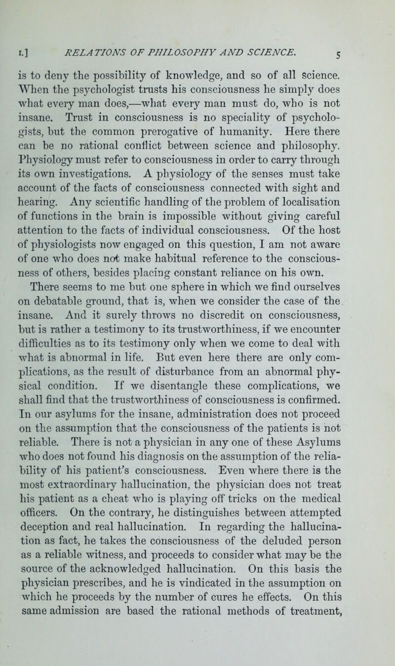 is to deny the possibility of knowledge, and so of all science. When the psychologist trusts his consciousness he simply does what every man does,—what every man must do, who is not insane. Trust in consciousness is no speciality of psycholo- gists, but the common prerogative of humanity. Here there can be no rational conflict between science and philosophy. Physiology must refer to consciousness in order to carry through its own investigations. A physiology of the senses must take account of the facts of consciousness connected with sight and hearing. Any scientific handling of the problem of localisation of functions in the brain is impossible without giving careful attention to the facts of individual consciousness. Of the host of physiologists now engaged on this question, I am not aware of one who does not make habitual reference to the conscious- ness of others, besides placing constant reliance on his own. There seems to me but one sphere in which we find ourselves on debatable ground, that is, when we consider the case of the insane. And it surely throws no discredit on consciousness, but is rather a testimony to its trustworthiness, if we encounter difficulties as to its testimony only when we come to deal with what is abnormal in life. But even here there are only com- plications, as the result of disturbance from an abnormal phy- sical condition. If we disentangle these complications, we shall find that the trustworthiness of consciousness is confirmed. In our asylums for the insane, administration does not proceed on the assumption that the consciousness of the patients is not reliable. There is not a physician in any one of these Asylums who does not found his diagnosis on the assumption of the relia- bility of his patient’s consciousness. Even where there is the most extraordinary hallucination, the physician does not treat his patient as a cheat who is playing off tricks on the medical officers. On the contrary, he distinguishes between attempted deception and real hallucination. In regarding the hallucina- tion as fact, he takes the consciousness of the deluded person as a reliable witness, and proceeds to consider what may be the source of the acknowledged hallucination. On this basis the physician prescribes, and he is vindicated in the assumption on which he proceeds by the number of cures he effects. On this same admission are based the rational methods of treatment,