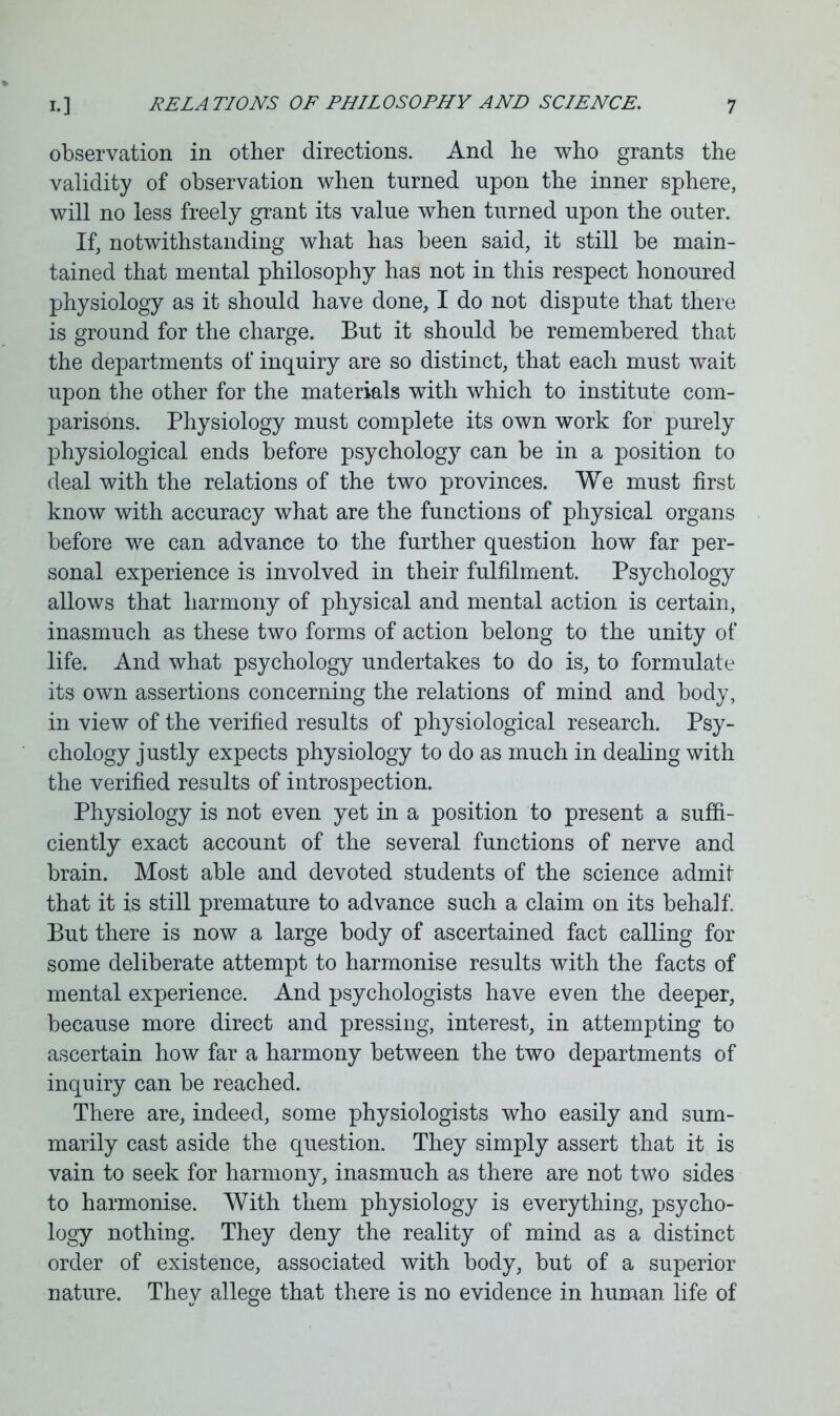 observation in other directions. And he who grants the validity of observation when turned upon the inner sphere, will no less freely grant its value when turned upon the outer. If, notwithstanding what has been said, it still be main- tained that mental philosophy has not in this respect honoured physiology as it should have done, I do not dispute that there is ground for the charge. But it should be remembered that the departments of inquiry are so distinct, that each must wait upon the other for the materials with which to institute com- parisons. Physiology must complete its own work for purely physiological ends before psychology can be in a position to deal with the relations of the two provinces. We must first know with accuracy what are the functions of physical organs before we can advance to the further question how far per- sonal experience is involved in their fulfilment. Psychology allows that harmony of physical and mental action is certain, inasmuch as these two forms of action belong to the unity of life. And what psychology undertakes to do is, to formulate its own assertions concerning the relations of mind and body, in view of the verified results of physiological research. Psy- chology justly expects physiology to do as much in dealing with the verified results of introspection. Physiology is not even yet in a position to present a suffi- ciently exact account of the several functions of nerve and brain. Most able and devoted students of the science admit that it is still premature to advance such a claim on its behalf. But there is now a large body of ascertained fact calling for some deliberate attempt to harmonise results with the facts of mental experience. And psychologists have even the deeper, because more direct and pressing, interest, in attempting to ascertain how far a harmony between the two departments of inquiry can be reached. There are, indeed, some physiologists who easily and sum- marily cast aside the question. They simply assert that it is vain to seek for harmony, inasmuch as there are not two sides to harmonise. With them physiology is everything, psycho- logy nothing. They deny the reality of mind as a distinct order of existence, associated with body, but of a superior nature. They allege that there is no evidence in human life of