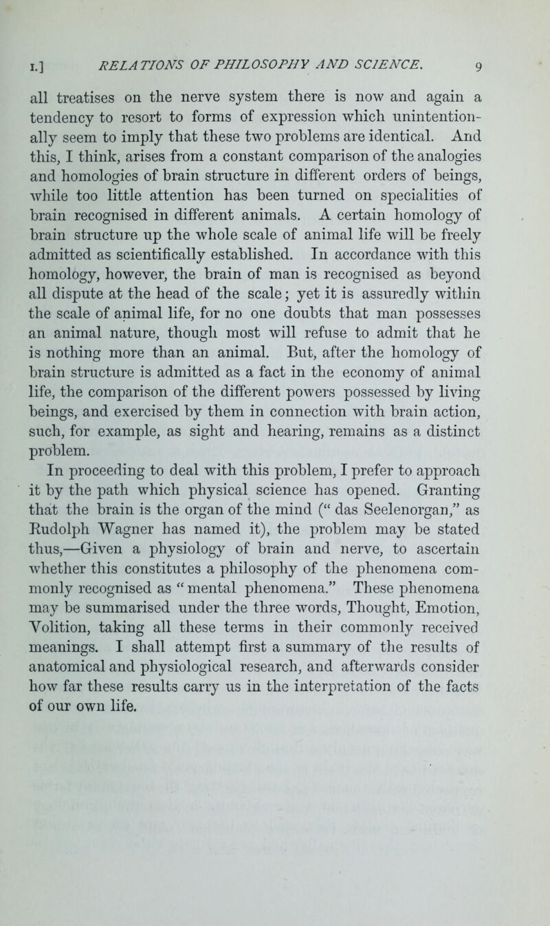 all treatises on the nerve system there is now and again a tendency to resort to forms of expression which unintention- ally seem to imply that these two problems are identical. And this, I think, arises from a constant comparison of the analogies and homologies of brain structure in different orders of beings, while too little attention has been turned on specialities of brain recognised in different animals. A certain homology of brain structure up the whole scale of animal life will be freely admitted as scientifically established. In accordance with this homology, however, the brain of man is recognised as beyond all dispute at the head of the scale; yet it is assuredly within the scale of animal life, for no one doubts that man possesses an animal nature, though most will refuse to admit that he is nothing more than an animal. But, after the homology of brain structure is admitted as a fact in the economy of animal life, the comparison of the different powers possessed by living beings, and exercised by them in connection with brain action, such, for example, as sight and hearing, remains as a distinct problem. In proceeding to deal with this problem, I prefer to approach it by the path which physical science has opened. Granting that the brain is the organ of the mind (“ das Seelenorgan,” as Rudolph Wagner has named it), the problem may be stated thus,—Given a physiology of brain and nerve, to ascertain whether this constitutes a philosophy of the phenomena com- monly recognised as “ mental phenomena.” These phenomena may be summarised under the three words, Thought, Emotion, Yolition, taking all these terms in their commonly received meanings. I shall attempt first a summary of the results of anatomical and physiological research, and afterwards consider how far these results carry us in the interpretation of the facts of our own life.