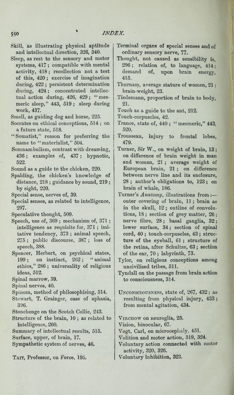 55° Skill, as illustrating physical aptitude and intellectual direction, 326, 340. Sleep, as rest to the sensory and motor systems, 417 ; compatible with mental activity, 418; recollection not a test of this, 420 ; exercise of imagination during, 422; persistent determination during, 424; concentrated intellec- tual action during, 426, 429; “ mes- meric sleep,” 443, 519; sleep during work, 437. Smell, as guiding dog and horse, 225. Socrates on ethical conceptions, 514 ; on a future state, 518. “Somatist,” reason for preferring the name to “materialist,” 504. Somnambulism, contrast with dreaming, 436; examples of, 437 ; hypnotic, 522. Sound as a guide to the chicken, 220. Spalding, the chicken’s knowledge of distance, 218 ; guidance by sound, 219 ; by sight, 220. Special sense, nerves of, 39. Special senses, as related to intelligence, 297. Speculative thought, 509. Speech, use of, 369 ; mechanism of, 371 ; intelligence as requisite for, 371 ; imi- tative tendency, 373 ; animal speech, 275; public discourse, 387; loss of speech, 388. Spencer, Herbert, on psychical states, 199; on instinct, 262; “ animal ethics,” 286 ; universality of religious ideas, 512. Spinal marrow, 39. Spinal nerves, 40. Spinoza, method of philosophising, 514. Stewart, T. Grainger, case of aphasia, 396. Stonehenge on the Scotch Collie, 243. Structure of the brain, 10 ; as related to intelligence, -260. Summary of intellectual results, 515. Surface, upper, of brain, 17. Sympathetic system of nerves, 46. Tait, Professor, on Force, 195. Terminal organs of special senses and of ordinary sensory nerve, 77. Thought, not caused as sensibility is, 296; relation of, to language, 414; demand of, upon brain energy, 415. Thuraam, average stature of women, 21 ; brain-weight, 23. Tiedemann, proportion of brain to body, 21. Touch as a guide to the ant, 212. Touch-corpuscles, 42. Trance, state of, 440 ; “ mesmeric,” 443, 520. Trousseau, injury to frontal lobes, 479. Turner, Sir W., on weight of brain, 13; on difference of brain weight in man and woman, 21 ; average weight of European brain, 21 ; on difference between nerve line and its enclosure, 28 ; author’s obligations to, 123; on brain of whale, 186. Turner’s Anatomy, illustrations from :— outer covering of brain, 11 ; brain as in the skull, 12; outline of convolu- tions, 18 ; section of grey matter, 26 ; nerve fibre, 28; basal ganglia, 32; lower surface, 34; section of spinal cord, 40 ; touch-corpuscles, 43 ; struc- ture of the eyeball, 61 ; structure of the retina, after Schultze, 63; section of the ear, 70 ; labyrinth, 73. Tylor, on religious conceptions among uncivilised tribes, 511. Tyndall on the passage from brain action to consciousness, 314. Unconsciousness, state of, 267, 432 ; as resulting from physical injury, 433 ; from mental agitation, 434. Virchow on neuroglia, 25. Vision, binocular, 67. Vogt, Carl, on microcephaly, 451. Volition and motor action, 319, 324. Voluntary action connected with motor activity, 320, 326. Voluntary inhibition, 323.