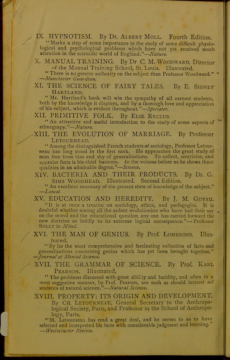 IX. HYPNOTISM. By Dr. Albert Moll. Fourth Edition.  Marks a step of some importance in the study of some difficult physio- logical and psychological problems which have not yet received much attention in the scientific world of England.—Nature. X. MANUAL TRAINING. By Dr C. M. Woodward, Director of the Manual Training School, St. Louis. Illustrated.  There is no greater authority on the subject than Professor Woodward. —Manchester Guardian. XI. THE SCIENCE OF FAIRY TALES. By E. Sidney Hartland.  Mr. Hartland's book will win the sympathy of all earnest students, both by the knowledge it displays, and by a thorough love and appreciation of his subject, which is evident throughout.—Spectator. XII. PRIMITIVE FOLK. By Elie Reclus. An attractive and useful introduction to the study of some aspects of ethnograpy.—Nature. XIII. THE EVOLUTION OF MARRIAGE. By Professor Letourneau. Among the distinguished French students of sociology, Professor Letour- neau has long stood in the first rank. He approaches the great study of man free from bias and shy of generalisations. To collect, scrutinize, and appraise facts is his chief business. In the volume before us he shows these qualities in an admirable degree.—Science. XIV. BACTERIA AND THEIR PRODUCTS. By Dr. G. Sims Woodhead. Illustrated. Second Edition.  An excellent summary of the present state of knowledge of the subject. —Lancet. XV. EDUCATION AND HEREDITY. By J. M. Guyau. It is at once a treatise on sociology, ethics, and psedagogics. It is doubtful whether among all the ardent evolutionists who have had their say on the moral and the educational question any one has carried forward the new doctrine so boldly to its extreme logical consequence.—Professor Sully in Mind. XVI. THE MAN OF GENIUS. By Prof. Lombroso. Illus- trated.  By far the most comprehensive and fascinating collection of facts and generalizations concerning genius which has yet been brought together. —-Journal of Mental Science. XVII. THE GRAMMAR OF SCIENCE. By Prof. Karl Pearson. Illustrated.  The problems discussed with great ability and lucidity, and often in a most suggestive manner, by Prof. Pearson, are such as should interest ail students of natural science.—Natural Science. XVIII. PROPERTY: ITS ORIGIN AND DEVELOPMENT. By Ch. Letourneau, General Secretary to the Anthropo- logical Society, Paris, and Professor in the School of Anthropo- logy, Paris. M. Letourneau has read a great deal, and he seems to us to have selected and interpreted his facts with considerable judgment and learning. — Westminster Review.