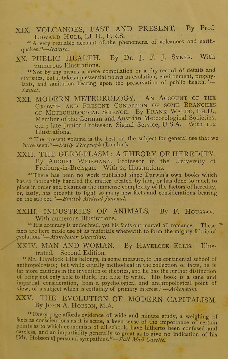 XIX. VOLCANOES, PAST AND PRESENT. By Prof. Edward Hull, LL.D., F.R.S. A very readable account of.the phenomena of volcanoes and earth- quakes. —Nature. XX. PUBLIC HEALTH. By Dr. J. F. J. Sykes. With numerous Illustrations. Not by any means a mere compilation or a dry record of detads and statistics, but it takes up essential points in evolution, environment, prophy- laxis, and sanitation bearing upon the preservation of public health.— Lancet. XXI. MODERN METEOROLOGY. An Account of the Growth and Present Condition of some Branches of Meteorological Science. By Frank Waldo, Ph.D., Member of the German and Austrian Meteorological Societies, etc.; late Junior Professor, Signal Service, U.S.A. With 112 Illustrations.  The present volume is the best on the subject for general use that we have seen.—Daily Telegraph (London). XXII. THE GERM-PLASM : A THEORY OF HEREDITY. By AUGUST Weismann, Professor in the University of Freiburg-in-Breisgau. With 24 Illustrations.  There has been no work published since Darwin's own books which has so thoroughly handled the matter treated by him, or has done So much to place in order and clearness the immense complexity of the factors of heredity, or, lastly, has brought to light so many new facts and considerations bearing on the subject.—British Medical Journal. XXIII. INDUSTRIES OF ANIMALS. By F. Houssay. With numerous Illustrations.  His accuracy is undoubted, yet his facts out-marvel all romance. These * facts are here made use of as materials wherewith to form the mighty fabric of evolution.—Manchester Guardian. XXIV. MAN AND WOMAN. By Havelock Ellis. Illus- trated. Second Edition.  Mr. Havelock Ellis belongs, in some measure, to the continental school of anthropologists; but while equally methodical in the collection of facts, he is far more cautious in the invention of theories, and he has the further distinction of being not only able to think, but able to write. His book is a sane and impartial consideration, from a psychological and anthropological point of view, of a subject which is certainly of primary interest.—Athenanm. XXV. THE EVOLUTION OF MODERN CAPITALISM. By John A. Hobson, M.A  Every page affords evidence of wide and minute study, a weighing of facts as conscientious as it is acute, a keen sense of the importance of certain points as to which economists of all schools have hitherto been confused and careless, and an impartiality generally so great as to give no indication of his I Mr. Hobson s] personal sympathies.—Pall Mall Gazette.