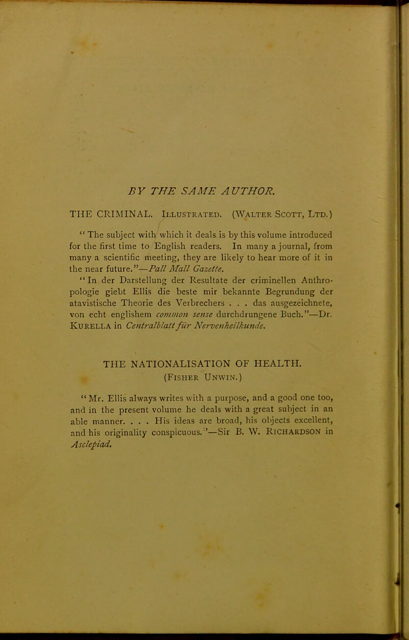 BY THE SAME AUTHOR. THE CRIMINAL. Illustrated. (Walter Scott, Ltd.)  The subject with which it deals is by this volume introduced for the first time to English readers. In many a journal, from many a scientific meeting, they are likely to hear more of it in the near future.—Pall Mall Gazet/e. In der Darstellung der Resultate der criminellen Anthro- pologic giebt Ellis die beste mir bekannte Begrundung der atavistische Theorie des Verbrechers . . . das ausgezeichnete, von echt englishem common sense durchdrungene Buch.—Dr. Kurella in Centralblatt fur Nervenheilkunde. THE NATIONALISATION OF HEALTH. (Fisher Unwin.)  Mr. Ellis always writes with a purpose, and a good one too, and in the present volume he deals with a great subject in an able manner. . . . His ideas are broad, his objects excellent, and his originality conspicuous/'—Sir B. W. RICHARDSON in Asclepiad.