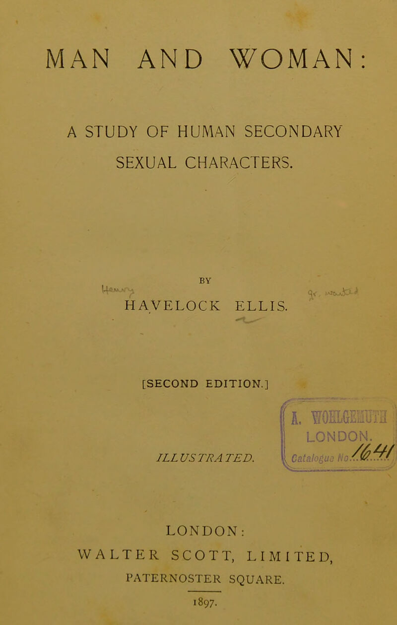 A STUDY OF HUMAN SECONDARY SEXUAL CHARACTERS. BY HAVELOCK ELLIS. [SECOND EDITION.] ILLUSTRATED. A, uUJuLuliKlu LONDON. Catalogs Ho LONDON: WALTER SCOTT, LIMITED, PATERNOSTER SQUARE. 1897.