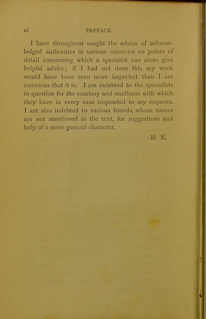 I have throughout sought the advice of acknow- ledged authorities in various countries on points of detail concerning which a specialist can alone give helpful advice; if I had not done this my work would have been even more imperfect than I am conscious that it is. I am indebted to the specialists in question for the courtesy and readiness with which they have in every case responded to my requests. I am also indebted to various friends, whose names are not mentioned in the text, for suggestions and help of a more general character. H. E.