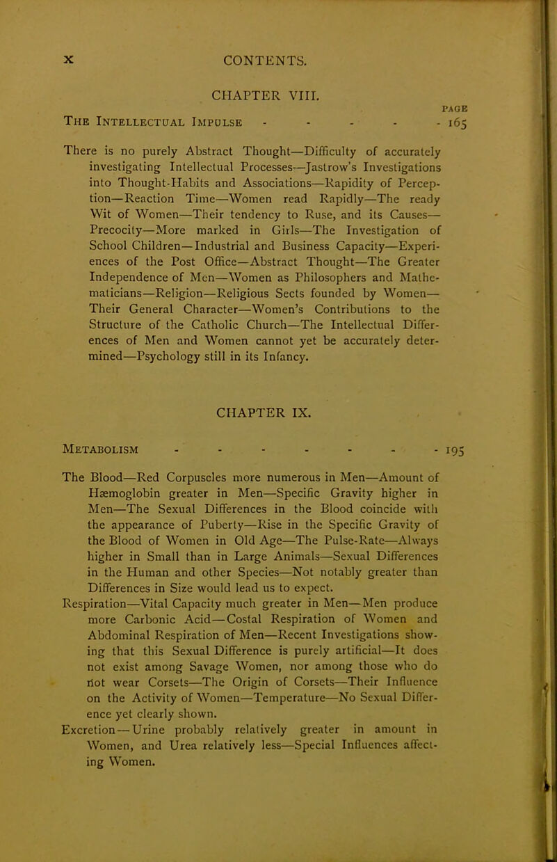 CHAPTER VIII. PAGE The Intellectual Impulse - - - - - 165 There is no purely Abstract Thought—Difficulty of accurately investigating Intellectual Processes—Jastrow's Investigations into Thought-Habits and Associations—Rapidity of Percep- tion—Reaction Time—Women read Rapidly—The ready Wit of Women—Their tendency to Ruse, and its Causes— Precocity—More marked in Girls—The Investigation of School Children—Industrial and Business Capacity—Experi- ences of the Post Office—Abstract Thought—The Greater Independence of Men—Women as Philosophers and Mathe- maticians—Religion—Religious Sects founded by Women— Their General Character—Women's Contributions to the Structure of the Catholic Church—The Intellectual Differ- ences of Men and Women cannot yet be accurately deter- mined—Psychology still in its Infancy. CHAPTER IX. Metabolism - - - - - - - 195 The Blood—Red Corpuscles more numerous in Men—Amount of Haemoglobin greater in Men—Specific Gravity higher in Men—The Sexual Differences in the Blood coincide with the appearance of Puberty—Rise in the Specific Gravity of the Blood of Women in Old Age—The Pulse-Rate—Always higher in Small than in Large Animals—Sexual Differences in the Pluman and other Species—Not notably greater than Differences in Size would lead us to expect. Respiration—Vital Capacity much greater in Men—Men produce more Carbonic Acid—Costal Respiration of Women and Abdominal Respiration of Men—Recent Investigations show- ing that this Sexual Difference is purely artificial—It does not exist among Savage Women, nor among those who do riot wear Corsets—The Origin of Corsets—Their Influence on the Activity of Women—Temperature—No Sexual Differ- ence yet clearly shown. Excretion—Urine probably relatively greater in amount in Women, and Urea relatively less—Special Influences affect- ing Women.